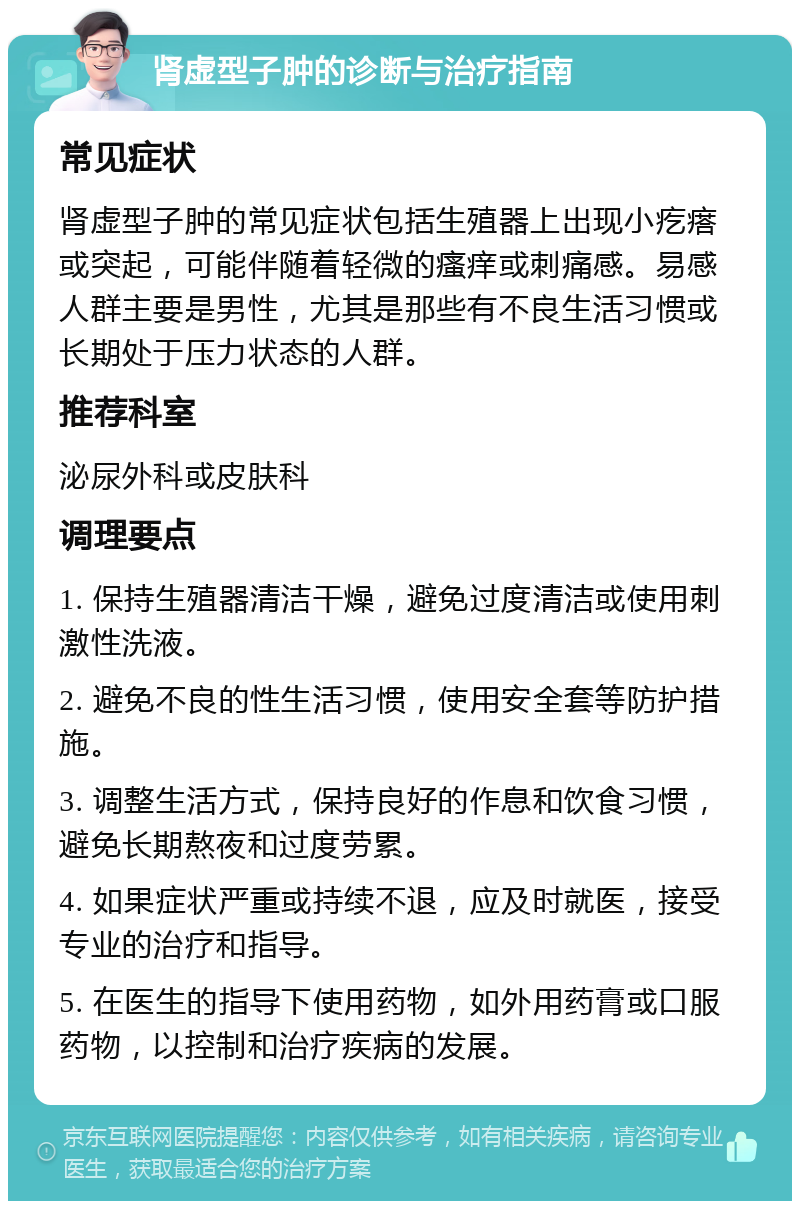 肾虚型子肿的诊断与治疗指南 常见症状 肾虚型子肿的常见症状包括生殖器上出现小疙瘩或突起，可能伴随着轻微的瘙痒或刺痛感。易感人群主要是男性，尤其是那些有不良生活习惯或长期处于压力状态的人群。 推荐科室 泌尿外科或皮肤科 调理要点 1. 保持生殖器清洁干燥，避免过度清洁或使用刺激性洗液。 2. 避免不良的性生活习惯，使用安全套等防护措施。 3. 调整生活方式，保持良好的作息和饮食习惯，避免长期熬夜和过度劳累。 4. 如果症状严重或持续不退，应及时就医，接受专业的治疗和指导。 5. 在医生的指导下使用药物，如外用药膏或口服药物，以控制和治疗疾病的发展。