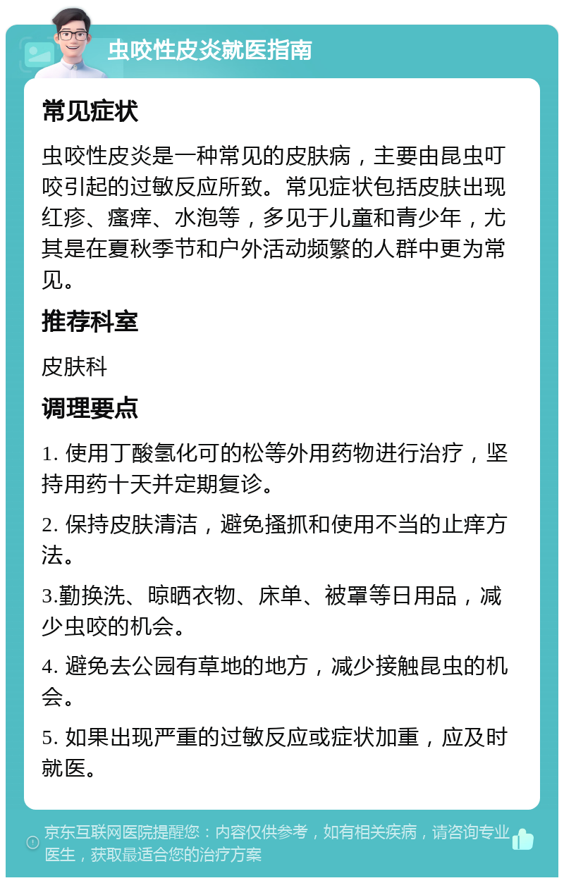 虫咬性皮炎就医指南 常见症状 虫咬性皮炎是一种常见的皮肤病，主要由昆虫叮咬引起的过敏反应所致。常见症状包括皮肤出现红疹、瘙痒、水泡等，多见于儿童和青少年，尤其是在夏秋季节和户外活动频繁的人群中更为常见。 推荐科室 皮肤科 调理要点 1. 使用丁酸氢化可的松等外用药物进行治疗，坚持用药十天并定期复诊。 2. 保持皮肤清洁，避免搔抓和使用不当的止痒方法。 3.勤换洗、晾晒衣物、床单、被罩等日用品，减少虫咬的机会。 4. 避免去公园有草地的地方，减少接触昆虫的机会。 5. 如果出现严重的过敏反应或症状加重，应及时就医。