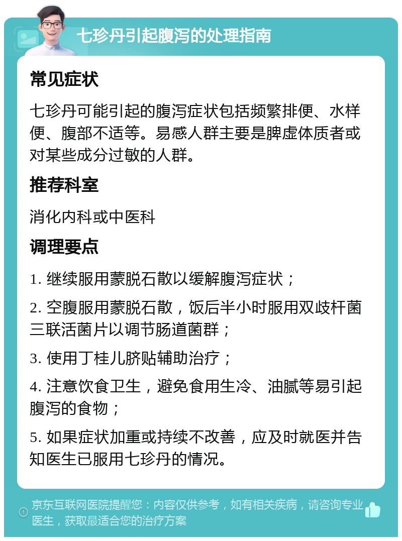 七珍丹引起腹泻的处理指南 常见症状 七珍丹可能引起的腹泻症状包括频繁排便、水样便、腹部不适等。易感人群主要是脾虚体质者或对某些成分过敏的人群。 推荐科室 消化内科或中医科 调理要点 1. 继续服用蒙脱石散以缓解腹泻症状； 2. 空腹服用蒙脱石散，饭后半小时服用双歧杆菌三联活菌片以调节肠道菌群； 3. 使用丁桂儿脐贴辅助治疗； 4. 注意饮食卫生，避免食用生冷、油腻等易引起腹泻的食物； 5. 如果症状加重或持续不改善，应及时就医并告知医生已服用七珍丹的情况。