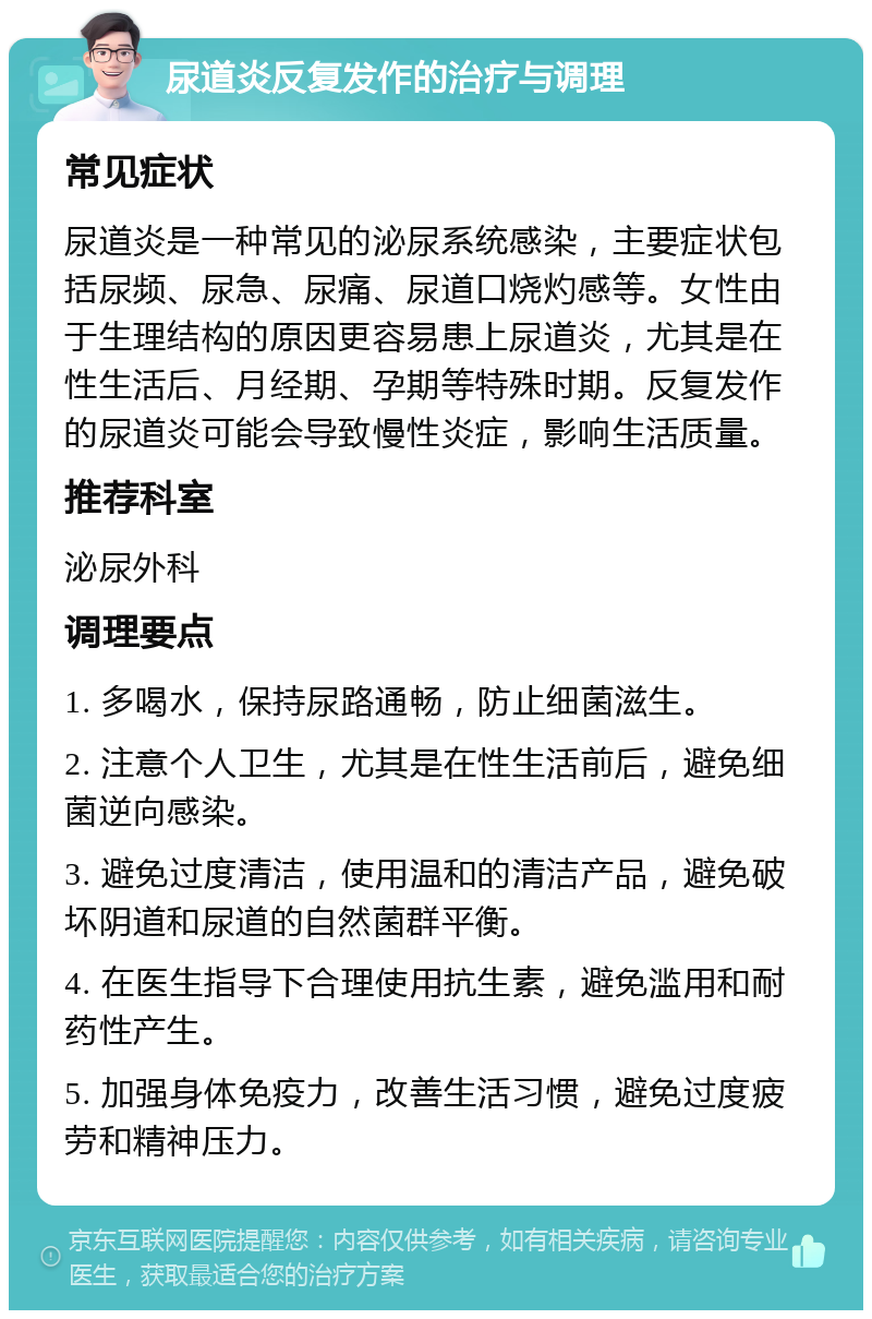 尿道炎反复发作的治疗与调理 常见症状 尿道炎是一种常见的泌尿系统感染，主要症状包括尿频、尿急、尿痛、尿道口烧灼感等。女性由于生理结构的原因更容易患上尿道炎，尤其是在性生活后、月经期、孕期等特殊时期。反复发作的尿道炎可能会导致慢性炎症，影响生活质量。 推荐科室 泌尿外科 调理要点 1. 多喝水，保持尿路通畅，防止细菌滋生。 2. 注意个人卫生，尤其是在性生活前后，避免细菌逆向感染。 3. 避免过度清洁，使用温和的清洁产品，避免破坏阴道和尿道的自然菌群平衡。 4. 在医生指导下合理使用抗生素，避免滥用和耐药性产生。 5. 加强身体免疫力，改善生活习惯，避免过度疲劳和精神压力。