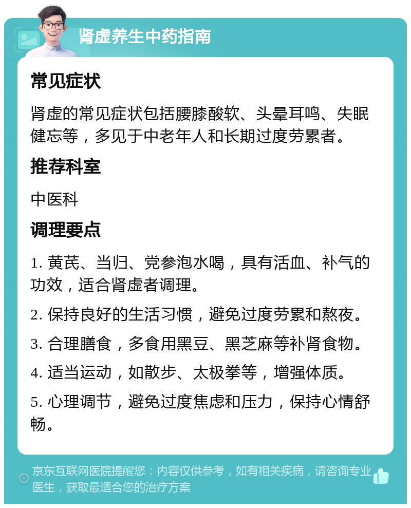 肾虚养生中药指南 常见症状 肾虚的常见症状包括腰膝酸软、头晕耳鸣、失眠健忘等，多见于中老年人和长期过度劳累者。 推荐科室 中医科 调理要点 1. 黄芪、当归、党参泡水喝，具有活血、补气的功效，适合肾虚者调理。 2. 保持良好的生活习惯，避免过度劳累和熬夜。 3. 合理膳食，多食用黑豆、黑芝麻等补肾食物。 4. 适当运动，如散步、太极拳等，增强体质。 5. 心理调节，避免过度焦虑和压力，保持心情舒畅。