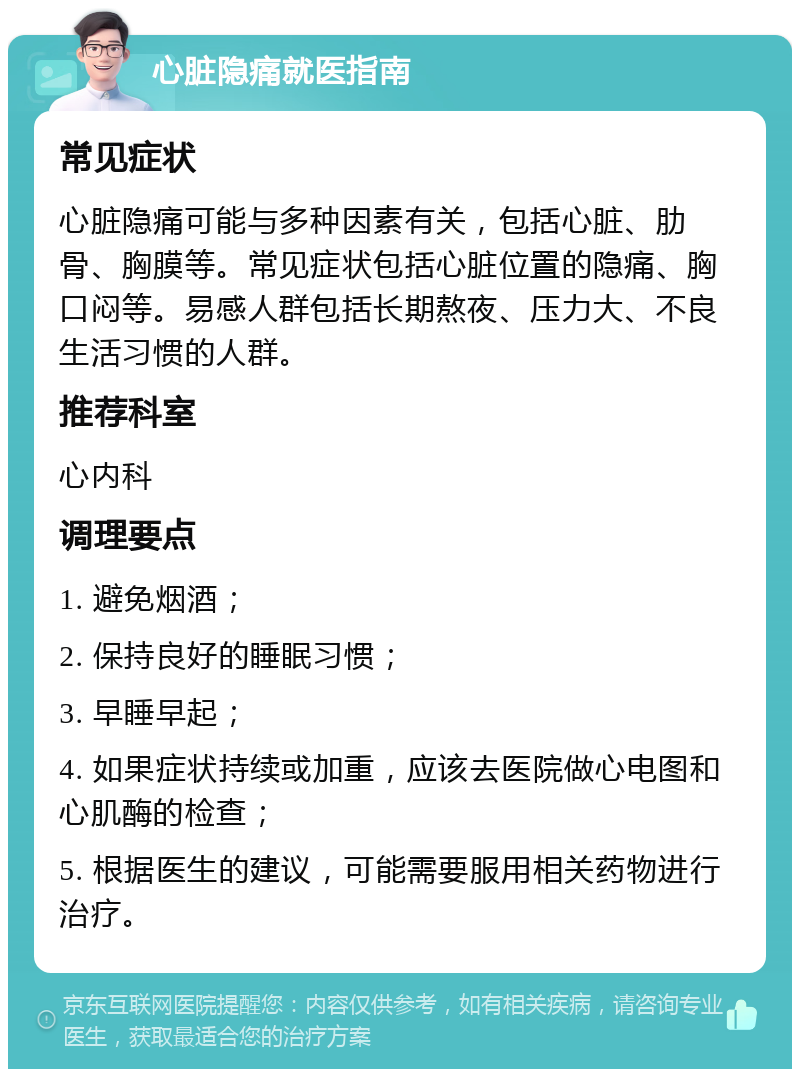 心脏隐痛就医指南 常见症状 心脏隐痛可能与多种因素有关，包括心脏、肋骨、胸膜等。常见症状包括心脏位置的隐痛、胸口闷等。易感人群包括长期熬夜、压力大、不良生活习惯的人群。 推荐科室 心内科 调理要点 1. 避免烟酒； 2. 保持良好的睡眠习惯； 3. 早睡早起； 4. 如果症状持续或加重，应该去医院做心电图和心肌酶的检查； 5. 根据医生的建议，可能需要服用相关药物进行治疗。