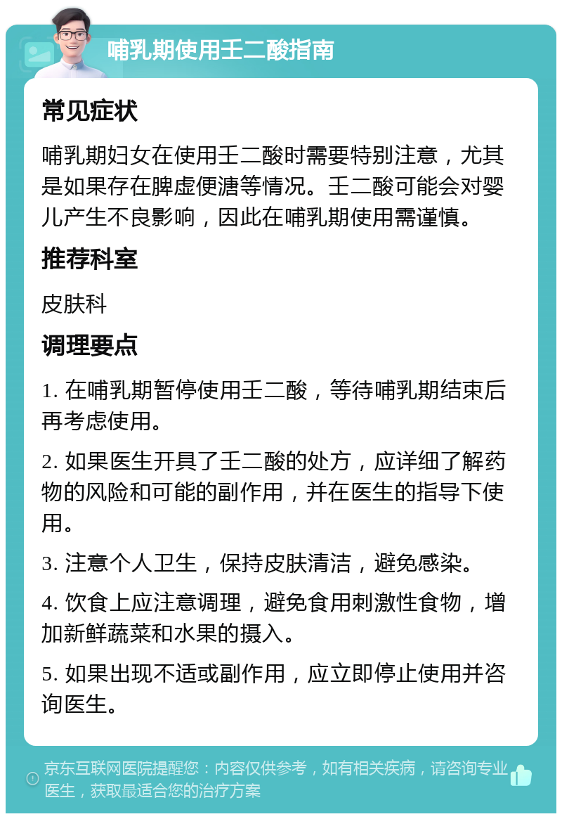 哺乳期使用壬二酸指南 常见症状 哺乳期妇女在使用壬二酸时需要特别注意，尤其是如果存在脾虚便溏等情况。壬二酸可能会对婴儿产生不良影响，因此在哺乳期使用需谨慎。 推荐科室 皮肤科 调理要点 1. 在哺乳期暂停使用壬二酸，等待哺乳期结束后再考虑使用。 2. 如果医生开具了壬二酸的处方，应详细了解药物的风险和可能的副作用，并在医生的指导下使用。 3. 注意个人卫生，保持皮肤清洁，避免感染。 4. 饮食上应注意调理，避免食用刺激性食物，增加新鲜蔬菜和水果的摄入。 5. 如果出现不适或副作用，应立即停止使用并咨询医生。