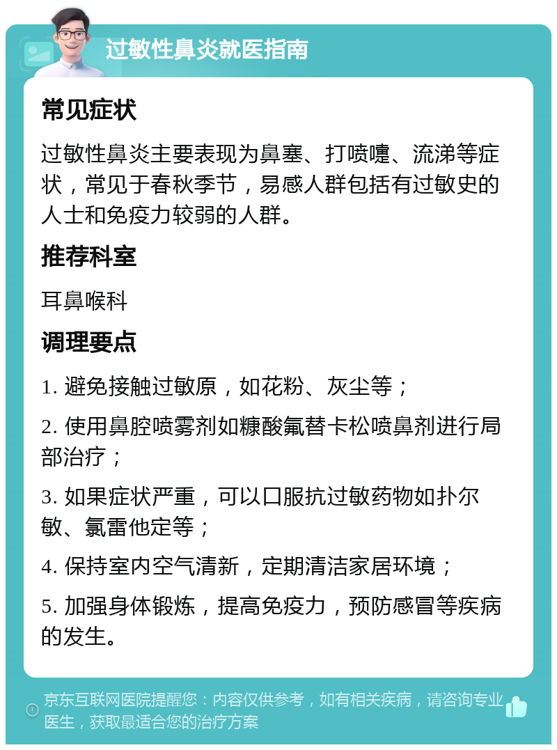 过敏性鼻炎就医指南 常见症状 过敏性鼻炎主要表现为鼻塞、打喷嚏、流涕等症状，常见于春秋季节，易感人群包括有过敏史的人士和免疫力较弱的人群。 推荐科室 耳鼻喉科 调理要点 1. 避免接触过敏原，如花粉、灰尘等； 2. 使用鼻腔喷雾剂如糠酸氟替卡松喷鼻剂进行局部治疗； 3. 如果症状严重，可以口服抗过敏药物如扑尔敏、氯雷他定等； 4. 保持室内空气清新，定期清洁家居环境； 5. 加强身体锻炼，提高免疫力，预防感冒等疾病的发生。