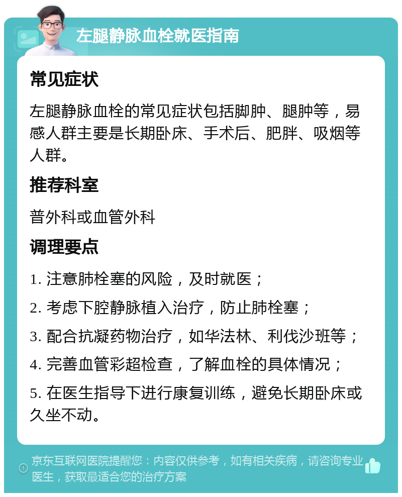 左腿静脉血栓就医指南 常见症状 左腿静脉血栓的常见症状包括脚肿、腿肿等，易感人群主要是长期卧床、手术后、肥胖、吸烟等人群。 推荐科室 普外科或血管外科 调理要点 1. 注意肺栓塞的风险，及时就医； 2. 考虑下腔静脉植入治疗，防止肺栓塞； 3. 配合抗凝药物治疗，如华法林、利伐沙班等； 4. 完善血管彩超检查，了解血栓的具体情况； 5. 在医生指导下进行康复训练，避免长期卧床或久坐不动。