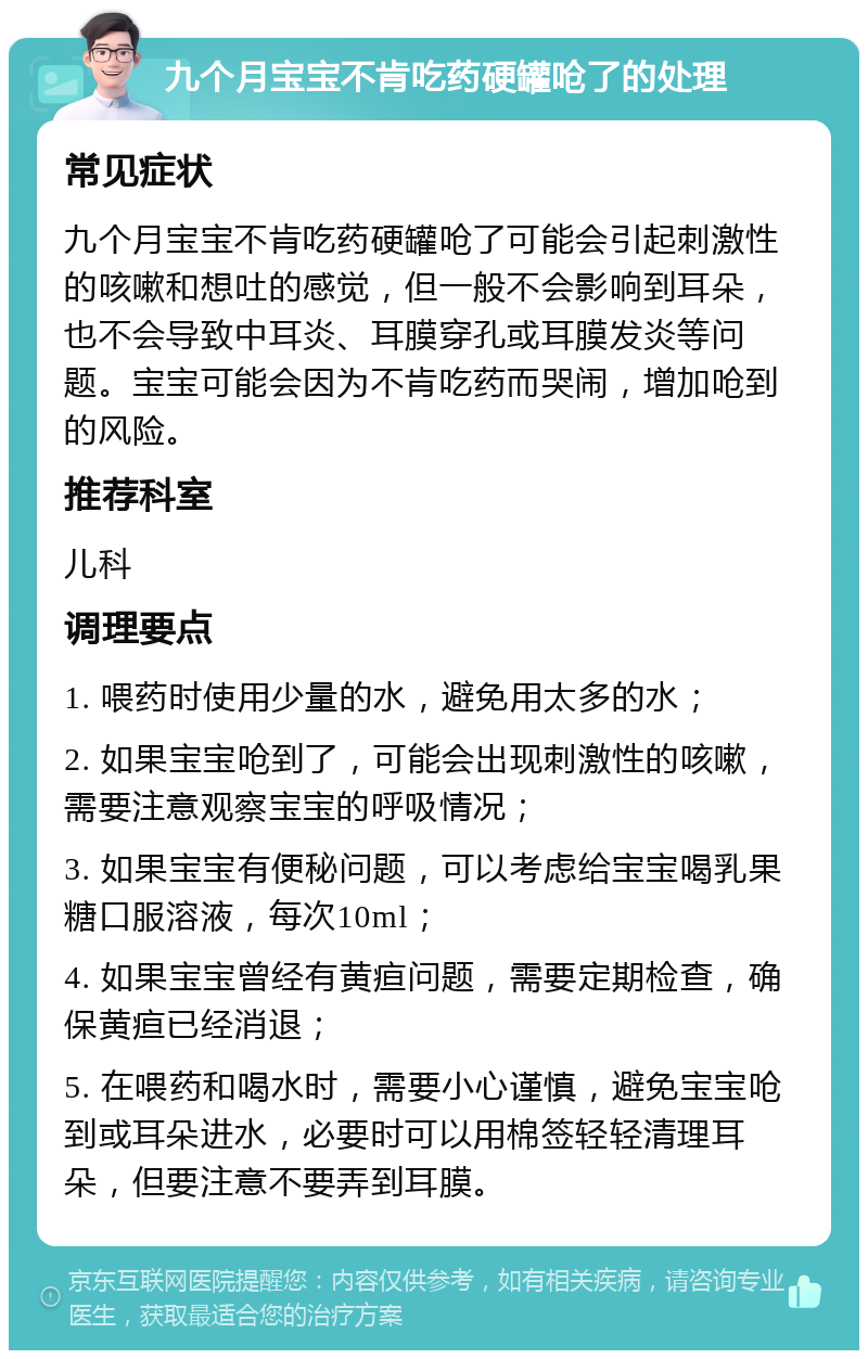 九个月宝宝不肯吃药硬罐呛了的处理 常见症状 九个月宝宝不肯吃药硬罐呛了可能会引起刺激性的咳嗽和想吐的感觉，但一般不会影响到耳朵，也不会导致中耳炎、耳膜穿孔或耳膜发炎等问题。宝宝可能会因为不肯吃药而哭闹，增加呛到的风险。 推荐科室 儿科 调理要点 1. 喂药时使用少量的水，避免用太多的水； 2. 如果宝宝呛到了，可能会出现刺激性的咳嗽，需要注意观察宝宝的呼吸情况； 3. 如果宝宝有便秘问题，可以考虑给宝宝喝乳果糖口服溶液，每次10ml； 4. 如果宝宝曾经有黄疸问题，需要定期检查，确保黄疸已经消退； 5. 在喂药和喝水时，需要小心谨慎，避免宝宝呛到或耳朵进水，必要时可以用棉签轻轻清理耳朵，但要注意不要弄到耳膜。