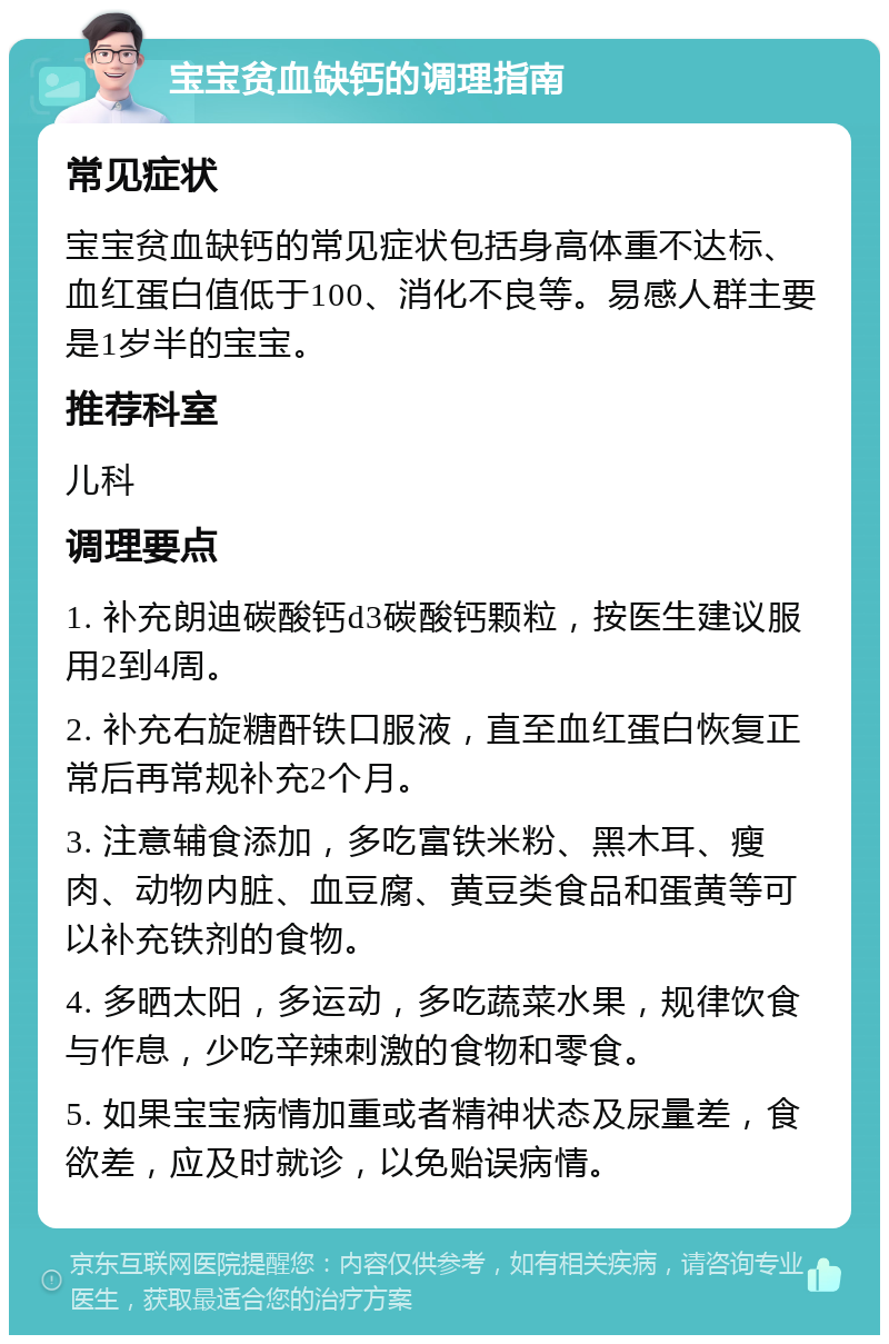 宝宝贫血缺钙的调理指南 常见症状 宝宝贫血缺钙的常见症状包括身高体重不达标、血红蛋白值低于100、消化不良等。易感人群主要是1岁半的宝宝。 推荐科室 儿科 调理要点 1. 补充朗迪碳酸钙d3碳酸钙颗粒，按医生建议服用2到4周。 2. 补充右旋糖酐铁口服液，直至血红蛋白恢复正常后再常规补充2个月。 3. 注意辅食添加，多吃富铁米粉、黑木耳、瘦肉、动物内脏、血豆腐、黄豆类食品和蛋黄等可以补充铁剂的食物。 4. 多晒太阳，多运动，多吃蔬菜水果，规律饮食与作息，少吃辛辣刺激的食物和零食。 5. 如果宝宝病情加重或者精神状态及尿量差，食欲差，应及时就诊，以免贻误病情。