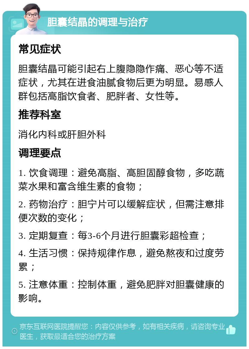 胆囊结晶的调理与治疗 常见症状 胆囊结晶可能引起右上腹隐隐作痛、恶心等不适症状，尤其在进食油腻食物后更为明显。易感人群包括高脂饮食者、肥胖者、女性等。 推荐科室 消化内科或肝胆外科 调理要点 1. 饮食调理：避免高脂、高胆固醇食物，多吃蔬菜水果和富含维生素的食物； 2. 药物治疗：胆宁片可以缓解症状，但需注意排便次数的变化； 3. 定期复查：每3-6个月进行胆囊彩超检查； 4. 生活习惯：保持规律作息，避免熬夜和过度劳累； 5. 注意体重：控制体重，避免肥胖对胆囊健康的影响。