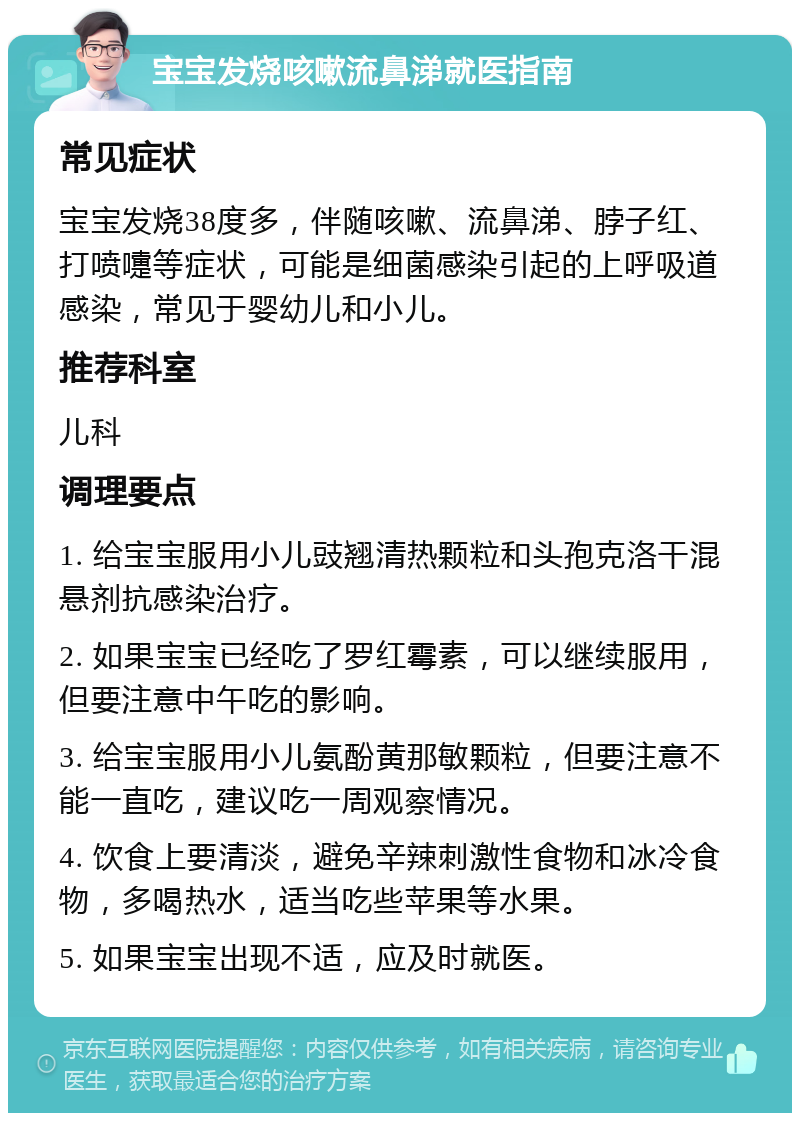 宝宝发烧咳嗽流鼻涕就医指南 常见症状 宝宝发烧38度多，伴随咳嗽、流鼻涕、脖子红、打喷嚏等症状，可能是细菌感染引起的上呼吸道感染，常见于婴幼儿和小儿。 推荐科室 儿科 调理要点 1. 给宝宝服用小儿豉翘清热颗粒和头孢克洛干混悬剂抗感染治疗。 2. 如果宝宝已经吃了罗红霉素，可以继续服用，但要注意中午吃的影响。 3. 给宝宝服用小儿氨酚黄那敏颗粒，但要注意不能一直吃，建议吃一周观察情况。 4. 饮食上要清淡，避免辛辣刺激性食物和冰冷食物，多喝热水，适当吃些苹果等水果。 5. 如果宝宝出现不适，应及时就医。