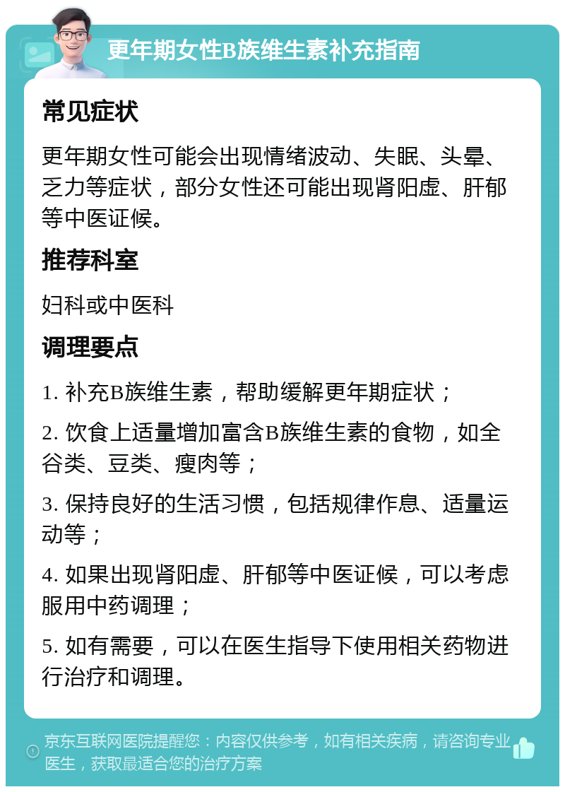 更年期女性B族维生素补充指南 常见症状 更年期女性可能会出现情绪波动、失眠、头晕、乏力等症状，部分女性还可能出现肾阳虚、肝郁等中医证候。 推荐科室 妇科或中医科 调理要点 1. 补充B族维生素，帮助缓解更年期症状； 2. 饮食上适量增加富含B族维生素的食物，如全谷类、豆类、瘦肉等； 3. 保持良好的生活习惯，包括规律作息、适量运动等； 4. 如果出现肾阳虚、肝郁等中医证候，可以考虑服用中药调理； 5. 如有需要，可以在医生指导下使用相关药物进行治疗和调理。