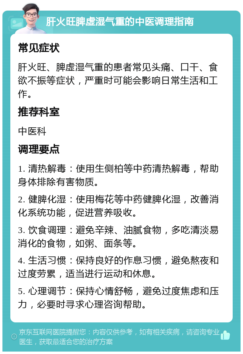 肝火旺脾虚湿气重的中医调理指南 常见症状 肝火旺、脾虚湿气重的患者常见头痛、口干、食欲不振等症状，严重时可能会影响日常生活和工作。 推荐科室 中医科 调理要点 1. 清热解毒：使用生侧柏等中药清热解毒，帮助身体排除有害物质。 2. 健脾化湿：使用梅花等中药健脾化湿，改善消化系统功能，促进营养吸收。 3. 饮食调理：避免辛辣、油腻食物，多吃清淡易消化的食物，如粥、面条等。 4. 生活习惯：保持良好的作息习惯，避免熬夜和过度劳累，适当进行运动和休息。 5. 心理调节：保持心情舒畅，避免过度焦虑和压力，必要时寻求心理咨询帮助。