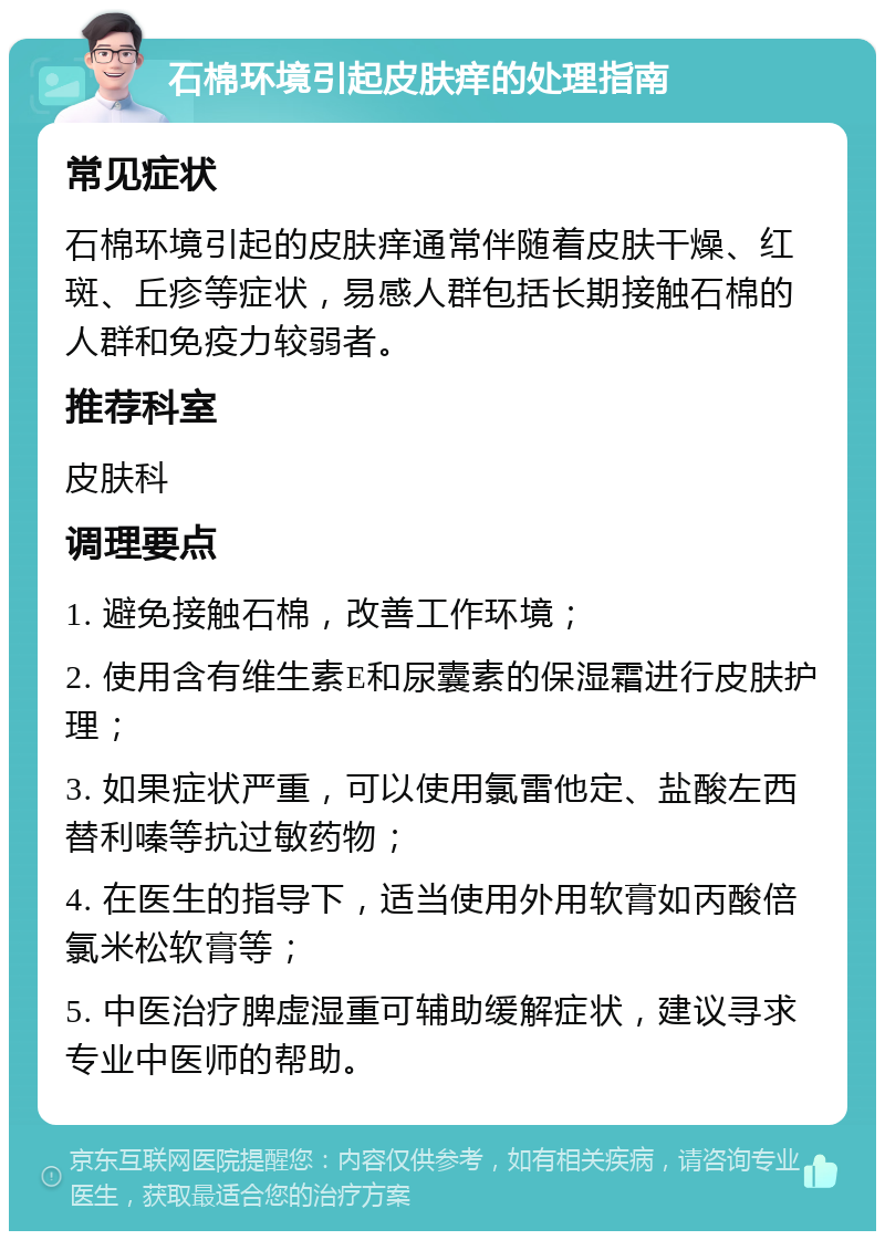 石棉环境引起皮肤痒的处理指南 常见症状 石棉环境引起的皮肤痒通常伴随着皮肤干燥、红斑、丘疹等症状，易感人群包括长期接触石棉的人群和免疫力较弱者。 推荐科室 皮肤科 调理要点 1. 避免接触石棉，改善工作环境； 2. 使用含有维生素E和尿囊素的保湿霜进行皮肤护理； 3. 如果症状严重，可以使用氯雷他定、盐酸左西替利嗪等抗过敏药物； 4. 在医生的指导下，适当使用外用软膏如丙酸倍氯米松软膏等； 5. 中医治疗脾虚湿重可辅助缓解症状，建议寻求专业中医师的帮助。