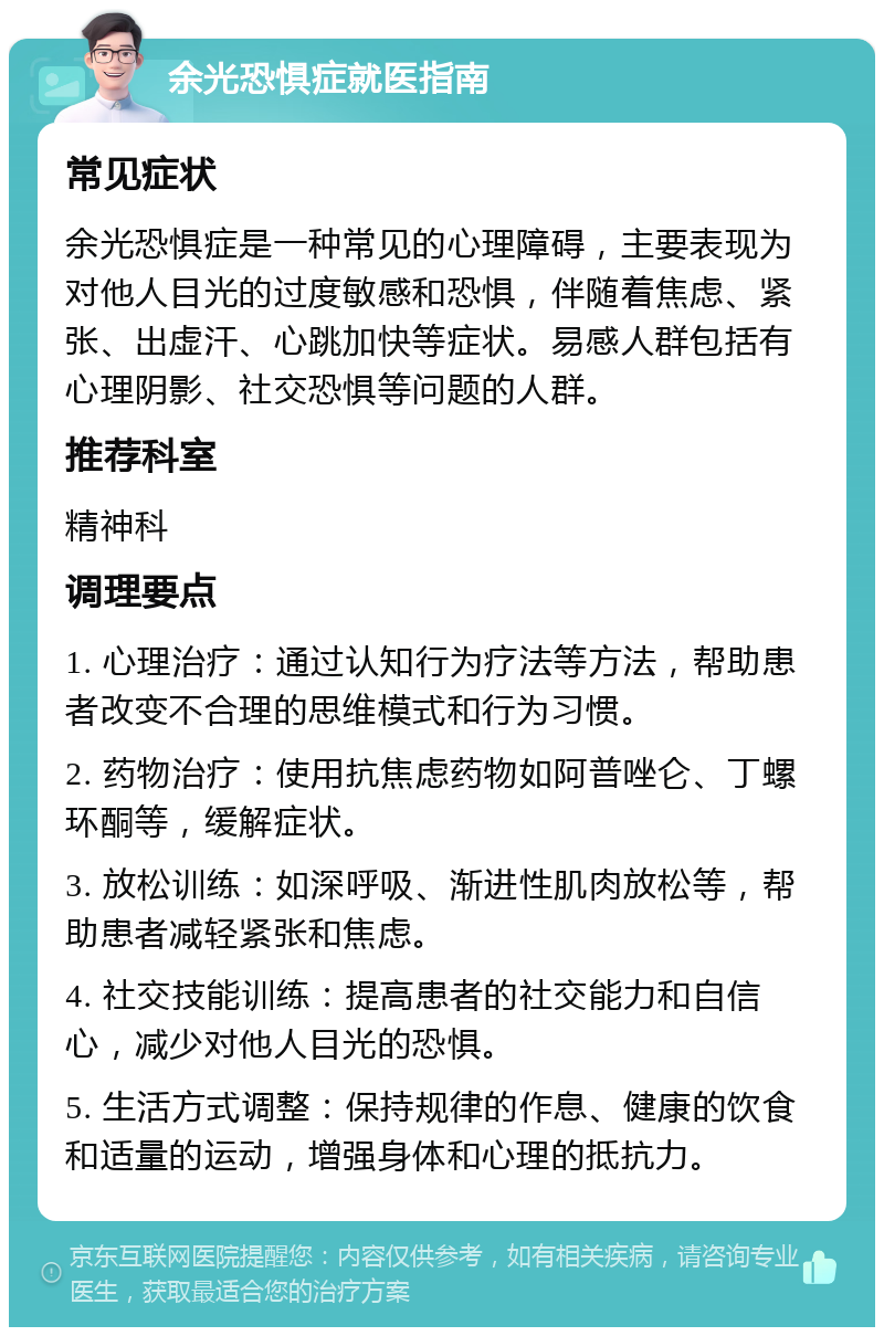 余光恐惧症就医指南 常见症状 余光恐惧症是一种常见的心理障碍，主要表现为对他人目光的过度敏感和恐惧，伴随着焦虑、紧张、出虚汗、心跳加快等症状。易感人群包括有心理阴影、社交恐惧等问题的人群。 推荐科室 精神科 调理要点 1. 心理治疗：通过认知行为疗法等方法，帮助患者改变不合理的思维模式和行为习惯。 2. 药物治疗：使用抗焦虑药物如阿普唑仑、丁螺环酮等，缓解症状。 3. 放松训练：如深呼吸、渐进性肌肉放松等，帮助患者减轻紧张和焦虑。 4. 社交技能训练：提高患者的社交能力和自信心，减少对他人目光的恐惧。 5. 生活方式调整：保持规律的作息、健康的饮食和适量的运动，增强身体和心理的抵抗力。