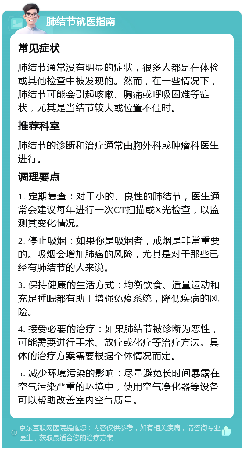 肺结节就医指南 常见症状 肺结节通常没有明显的症状，很多人都是在体检或其他检查中被发现的。然而，在一些情况下，肺结节可能会引起咳嗽、胸痛或呼吸困难等症状，尤其是当结节较大或位置不佳时。 推荐科室 肺结节的诊断和治疗通常由胸外科或肿瘤科医生进行。 调理要点 1. 定期复查：对于小的、良性的肺结节，医生通常会建议每年进行一次CT扫描或X光检查，以监测其变化情况。 2. 停止吸烟：如果你是吸烟者，戒烟是非常重要的。吸烟会增加肺癌的风险，尤其是对于那些已经有肺结节的人来说。 3. 保持健康的生活方式：均衡饮食、适量运动和充足睡眠都有助于增强免疫系统，降低疾病的风险。 4. 接受必要的治疗：如果肺结节被诊断为恶性，可能需要进行手术、放疗或化疗等治疗方法。具体的治疗方案需要根据个体情况而定。 5. 减少环境污染的影响：尽量避免长时间暴露在空气污染严重的环境中，使用空气净化器等设备可以帮助改善室内空气质量。