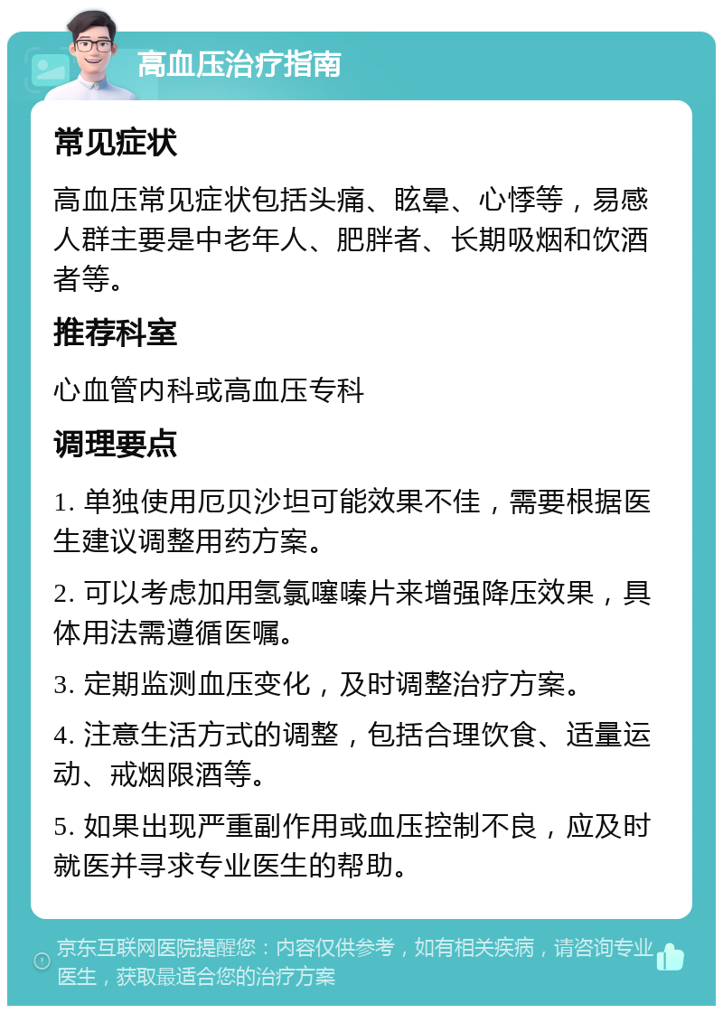 高血压治疗指南 常见症状 高血压常见症状包括头痛、眩晕、心悸等，易感人群主要是中老年人、肥胖者、长期吸烟和饮酒者等。 推荐科室 心血管内科或高血压专科 调理要点 1. 单独使用厄贝沙坦可能效果不佳，需要根据医生建议调整用药方案。 2. 可以考虑加用氢氯噻嗪片来增强降压效果，具体用法需遵循医嘱。 3. 定期监测血压变化，及时调整治疗方案。 4. 注意生活方式的调整，包括合理饮食、适量运动、戒烟限酒等。 5. 如果出现严重副作用或血压控制不良，应及时就医并寻求专业医生的帮助。