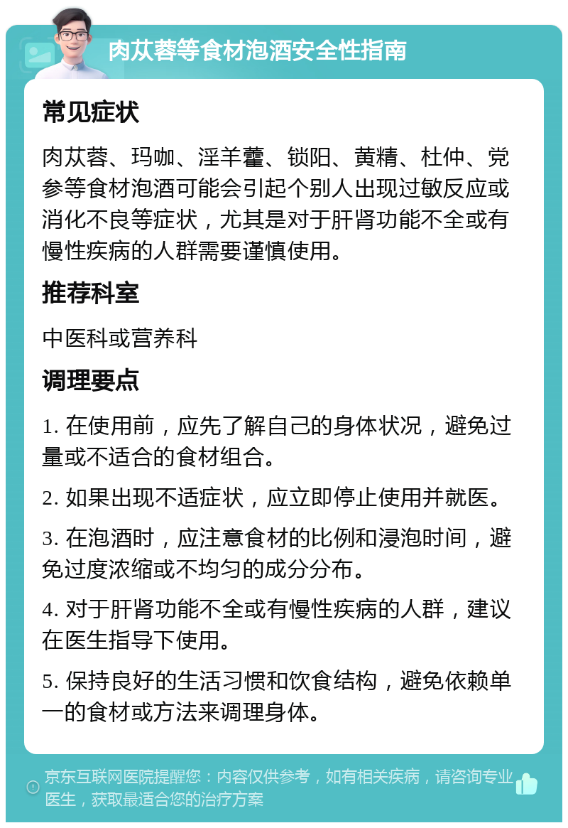 肉苁蓉等食材泡酒安全性指南 常见症状 肉苁蓉、玛咖、淫羊藿、锁阳、黄精、杜仲、党参等食材泡酒可能会引起个别人出现过敏反应或消化不良等症状，尤其是对于肝肾功能不全或有慢性疾病的人群需要谨慎使用。 推荐科室 中医科或营养科 调理要点 1. 在使用前，应先了解自己的身体状况，避免过量或不适合的食材组合。 2. 如果出现不适症状，应立即停止使用并就医。 3. 在泡酒时，应注意食材的比例和浸泡时间，避免过度浓缩或不均匀的成分分布。 4. 对于肝肾功能不全或有慢性疾病的人群，建议在医生指导下使用。 5. 保持良好的生活习惯和饮食结构，避免依赖单一的食材或方法来调理身体。