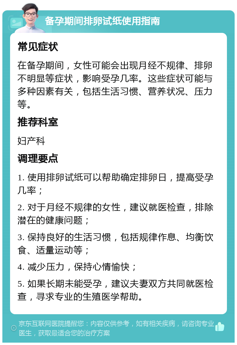 备孕期间排卵试纸使用指南 常见症状 在备孕期间，女性可能会出现月经不规律、排卵不明显等症状，影响受孕几率。这些症状可能与多种因素有关，包括生活习惯、营养状况、压力等。 推荐科室 妇产科 调理要点 1. 使用排卵试纸可以帮助确定排卵日，提高受孕几率； 2. 对于月经不规律的女性，建议就医检查，排除潜在的健康问题； 3. 保持良好的生活习惯，包括规律作息、均衡饮食、适量运动等； 4. 减少压力，保持心情愉快； 5. 如果长期未能受孕，建议夫妻双方共同就医检查，寻求专业的生殖医学帮助。