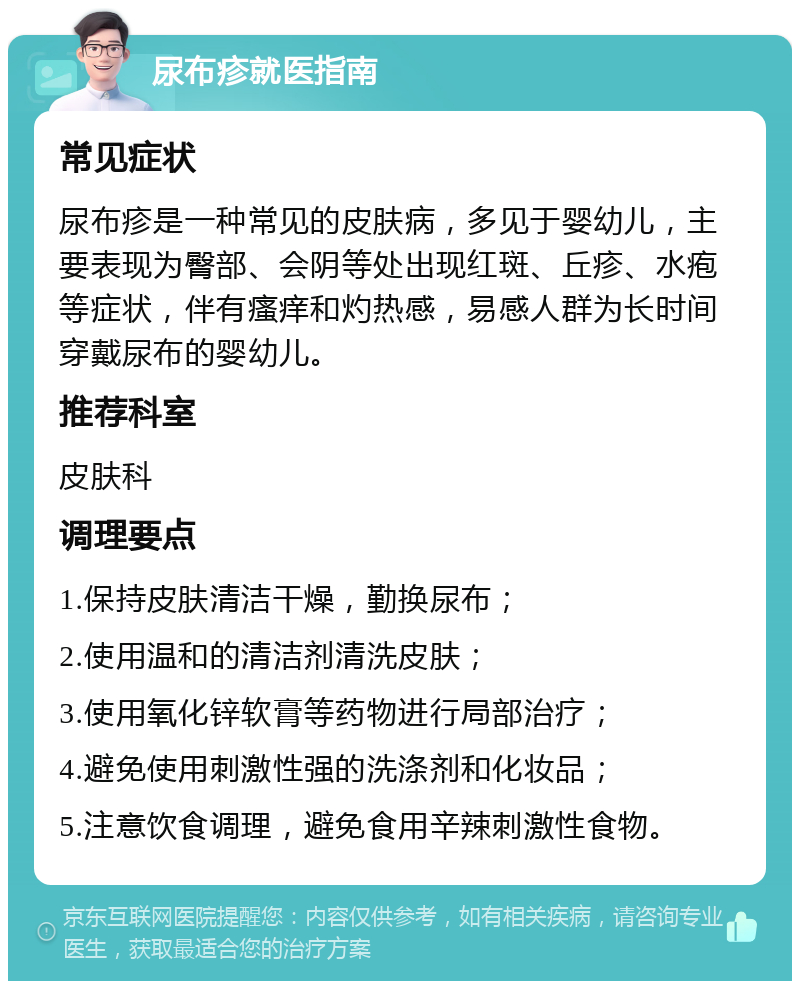 尿布疹就医指南 常见症状 尿布疹是一种常见的皮肤病，多见于婴幼儿，主要表现为臀部、会阴等处出现红斑、丘疹、水疱等症状，伴有瘙痒和灼热感，易感人群为长时间穿戴尿布的婴幼儿。 推荐科室 皮肤科 调理要点 1.保持皮肤清洁干燥，勤换尿布； 2.使用温和的清洁剂清洗皮肤； 3.使用氧化锌软膏等药物进行局部治疗； 4.避免使用刺激性强的洗涤剂和化妆品； 5.注意饮食调理，避免食用辛辣刺激性食物。