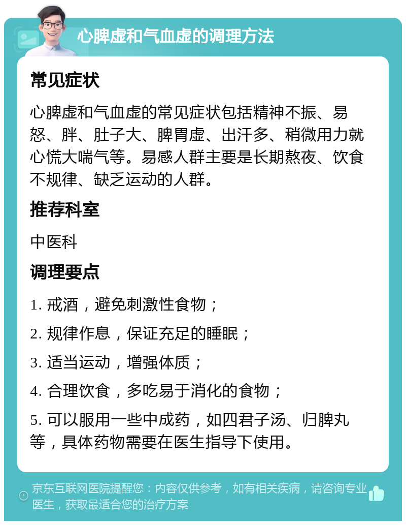 心脾虚和气血虚的调理方法 常见症状 心脾虚和气血虚的常见症状包括精神不振、易怒、胖、肚子大、脾胃虚、出汗多、稍微用力就心慌大喘气等。易感人群主要是长期熬夜、饮食不规律、缺乏运动的人群。 推荐科室 中医科 调理要点 1. 戒酒，避免刺激性食物； 2. 规律作息，保证充足的睡眠； 3. 适当运动，增强体质； 4. 合理饮食，多吃易于消化的食物； 5. 可以服用一些中成药，如四君子汤、归脾丸等，具体药物需要在医生指导下使用。