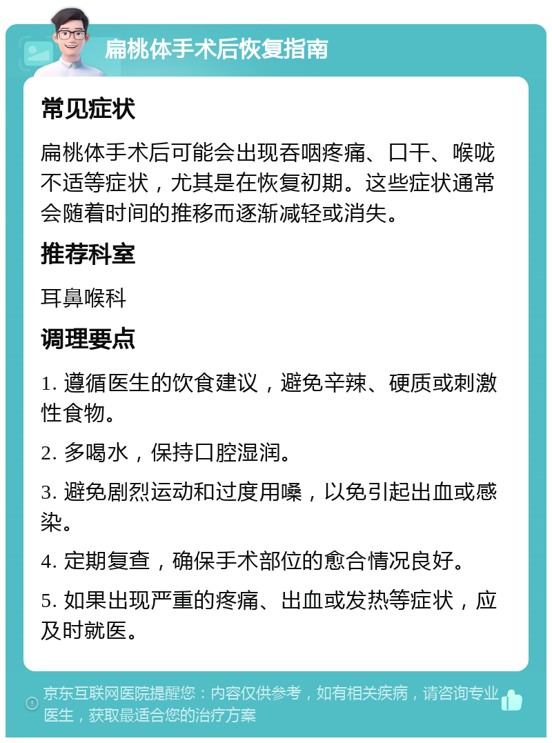 扁桃体手术后恢复指南 常见症状 扁桃体手术后可能会出现吞咽疼痛、口干、喉咙不适等症状，尤其是在恢复初期。这些症状通常会随着时间的推移而逐渐减轻或消失。 推荐科室 耳鼻喉科 调理要点 1. 遵循医生的饮食建议，避免辛辣、硬质或刺激性食物。 2. 多喝水，保持口腔湿润。 3. 避免剧烈运动和过度用嗓，以免引起出血或感染。 4. 定期复查，确保手术部位的愈合情况良好。 5. 如果出现严重的疼痛、出血或发热等症状，应及时就医。