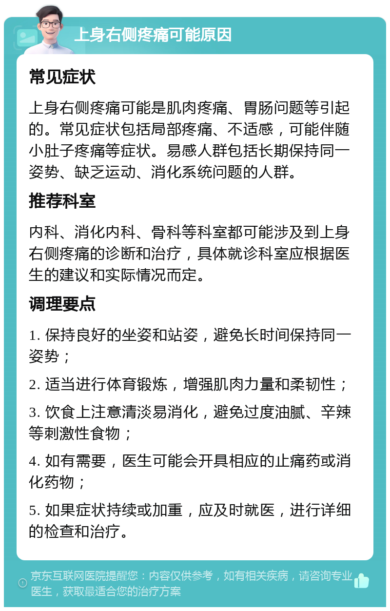 上身右侧疼痛可能原因 常见症状 上身右侧疼痛可能是肌肉疼痛、胃肠问题等引起的。常见症状包括局部疼痛、不适感，可能伴随小肚子疼痛等症状。易感人群包括长期保持同一姿势、缺乏运动、消化系统问题的人群。 推荐科室 内科、消化内科、骨科等科室都可能涉及到上身右侧疼痛的诊断和治疗，具体就诊科室应根据医生的建议和实际情况而定。 调理要点 1. 保持良好的坐姿和站姿，避免长时间保持同一姿势； 2. 适当进行体育锻炼，增强肌肉力量和柔韧性； 3. 饮食上注意清淡易消化，避免过度油腻、辛辣等刺激性食物； 4. 如有需要，医生可能会开具相应的止痛药或消化药物； 5. 如果症状持续或加重，应及时就医，进行详细的检查和治疗。