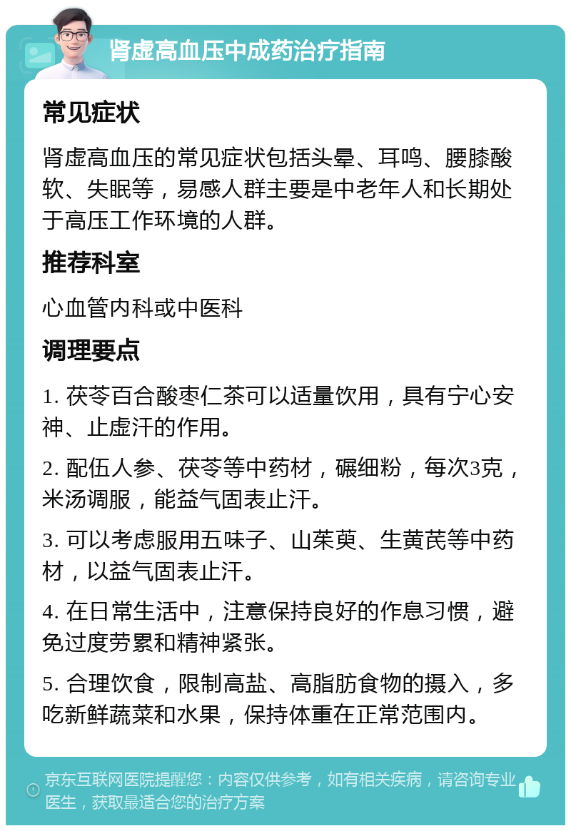 肾虚高血压中成药治疗指南 常见症状 肾虚高血压的常见症状包括头晕、耳鸣、腰膝酸软、失眠等，易感人群主要是中老年人和长期处于高压工作环境的人群。 推荐科室 心血管内科或中医科 调理要点 1. 茯苓百合酸枣仁茶可以适量饮用，具有宁心安神、止虚汗的作用。 2. 配伍人参、茯苓等中药材，碾细粉，每次3克，米汤调服，能益气固表止汗。 3. 可以考虑服用五味子、山茱萸、生黄芪等中药材，以益气固表止汗。 4. 在日常生活中，注意保持良好的作息习惯，避免过度劳累和精神紧张。 5. 合理饮食，限制高盐、高脂肪食物的摄入，多吃新鲜蔬菜和水果，保持体重在正常范围内。