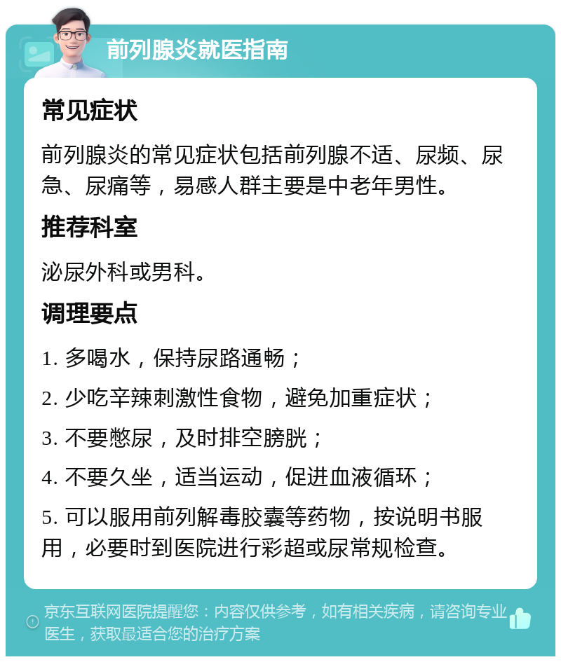 前列腺炎就医指南 常见症状 前列腺炎的常见症状包括前列腺不适、尿频、尿急、尿痛等，易感人群主要是中老年男性。 推荐科室 泌尿外科或男科。 调理要点 1. 多喝水，保持尿路通畅； 2. 少吃辛辣刺激性食物，避免加重症状； 3. 不要憋尿，及时排空膀胱； 4. 不要久坐，适当运动，促进血液循环； 5. 可以服用前列解毒胶囊等药物，按说明书服用，必要时到医院进行彩超或尿常规检查。