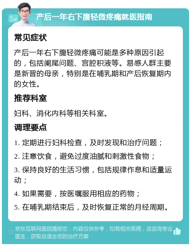 产后一年右下腹轻微疼痛就医指南 常见症状 产后一年右下腹轻微疼痛可能是多种原因引起的，包括阑尾问题、宫腔积液等。易感人群主要是新晋的母亲，特别是在哺乳期和产后恢复期内的女性。 推荐科室 妇科、消化内科等相关科室。 调理要点 1. 定期进行妇科检查，及时发现和治疗问题； 2. 注意饮食，避免过度油腻和刺激性食物； 3. 保持良好的生活习惯，包括规律作息和适量运动； 4. 如果需要，按医嘱服用相应的药物； 5. 在哺乳期结束后，及时恢复正常的月经周期。