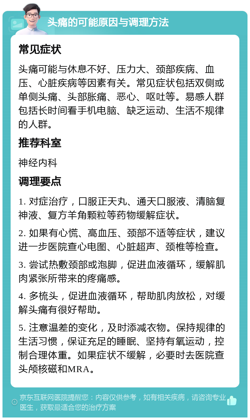 头痛的可能原因与调理方法 常见症状 头痛可能与休息不好、压力大、颈部疾病、血压、心脏疾病等因素有关。常见症状包括双侧或单侧头痛、头部胀痛、恶心、呕吐等。易感人群包括长时间看手机电脑、缺乏运动、生活不规律的人群。 推荐科室 神经内科 调理要点 1. 对症治疗，口服正天丸、通天口服液、清脑复神液、复方羊角颗粒等药物缓解症状。 2. 如果有心慌、高血压、颈部不适等症状，建议进一步医院查心电图、心脏超声、颈椎等检查。 3. 尝试热敷颈部或泡脚，促进血液循环，缓解肌肉紧张所带来的疼痛感。 4. 多梳头，促进血液循环，帮助肌肉放松，对缓解头痛有很好帮助。 5. 注意温差的变化，及时添减衣物。保持规律的生活习惯，保证充足的睡眠、坚持有氧运动，控制合理体重。如果症状不缓解，必要时去医院查头颅核磁和MRA。