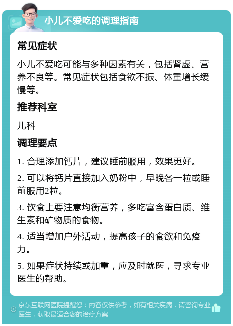 小儿不爱吃的调理指南 常见症状 小儿不爱吃可能与多种因素有关，包括肾虚、营养不良等。常见症状包括食欲不振、体重增长缓慢等。 推荐科室 儿科 调理要点 1. 合理添加钙片，建议睡前服用，效果更好。 2. 可以将钙片直接加入奶粉中，早晚各一粒或睡前服用2粒。 3. 饮食上要注意均衡营养，多吃富含蛋白质、维生素和矿物质的食物。 4. 适当增加户外活动，提高孩子的食欲和免疫力。 5. 如果症状持续或加重，应及时就医，寻求专业医生的帮助。