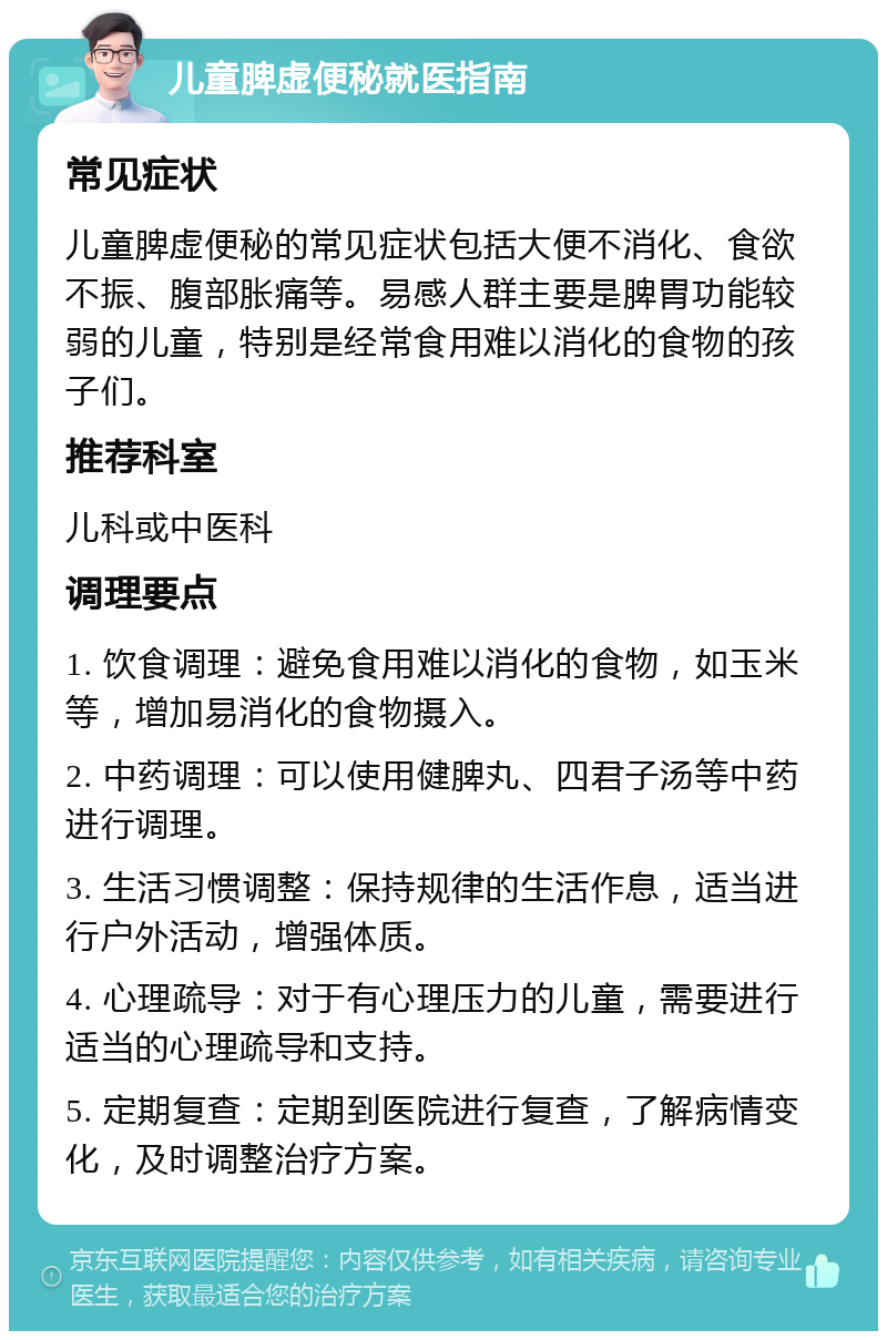 儿童脾虚便秘就医指南 常见症状 儿童脾虚便秘的常见症状包括大便不消化、食欲不振、腹部胀痛等。易感人群主要是脾胃功能较弱的儿童，特别是经常食用难以消化的食物的孩子们。 推荐科室 儿科或中医科 调理要点 1. 饮食调理：避免食用难以消化的食物，如玉米等，增加易消化的食物摄入。 2. 中药调理：可以使用健脾丸、四君子汤等中药进行调理。 3. 生活习惯调整：保持规律的生活作息，适当进行户外活动，增强体质。 4. 心理疏导：对于有心理压力的儿童，需要进行适当的心理疏导和支持。 5. 定期复查：定期到医院进行复查，了解病情变化，及时调整治疗方案。