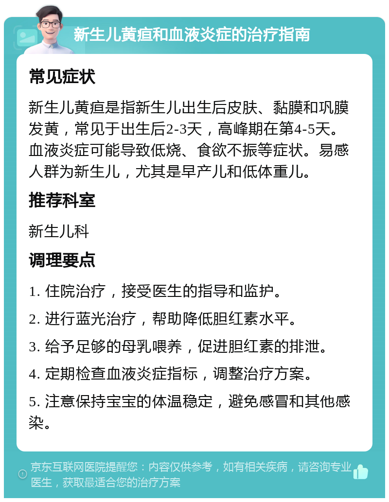 新生儿黄疸和血液炎症的治疗指南 常见症状 新生儿黄疸是指新生儿出生后皮肤、黏膜和巩膜发黄，常见于出生后2-3天，高峰期在第4-5天。血液炎症可能导致低烧、食欲不振等症状。易感人群为新生儿，尤其是早产儿和低体重儿。 推荐科室 新生儿科 调理要点 1. 住院治疗，接受医生的指导和监护。 2. 进行蓝光治疗，帮助降低胆红素水平。 3. 给予足够的母乳喂养，促进胆红素的排泄。 4. 定期检查血液炎症指标，调整治疗方案。 5. 注意保持宝宝的体温稳定，避免感冒和其他感染。