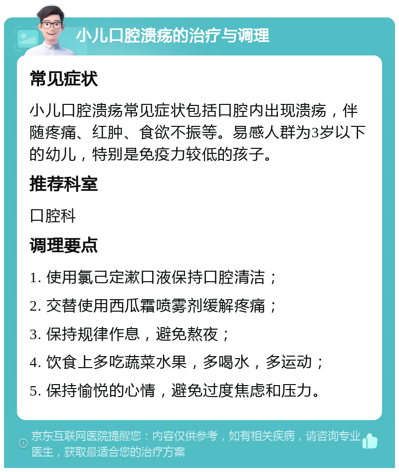 小儿口腔溃疡的治疗与调理 常见症状 小儿口腔溃疡常见症状包括口腔内出现溃疡，伴随疼痛、红肿、食欲不振等。易感人群为3岁以下的幼儿，特别是免疫力较低的孩子。 推荐科室 口腔科 调理要点 1. 使用氯己定漱口液保持口腔清洁； 2. 交替使用西瓜霜喷雾剂缓解疼痛； 3. 保持规律作息，避免熬夜； 4. 饮食上多吃蔬菜水果，多喝水，多运动； 5. 保持愉悦的心情，避免过度焦虑和压力。