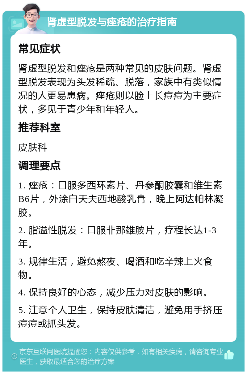 肾虚型脱发与痤疮的治疗指南 常见症状 肾虚型脱发和痤疮是两种常见的皮肤问题。肾虚型脱发表现为头发稀疏、脱落，家族中有类似情况的人更易患病。痤疮则以脸上长痘痘为主要症状，多见于青少年和年轻人。 推荐科室 皮肤科 调理要点 1. 痤疮：口服多西环素片、丹参酮胶囊和维生素B6片，外涂白天夫西地酸乳膏，晚上阿达帕林凝胶。 2. 脂溢性脱发：口服非那雄胺片，疗程长达1-3年。 3. 规律生活，避免熬夜、喝酒和吃辛辣上火食物。 4. 保持良好的心态，减少压力对皮肤的影响。 5. 注意个人卫生，保持皮肤清洁，避免用手挤压痘痘或抓头发。