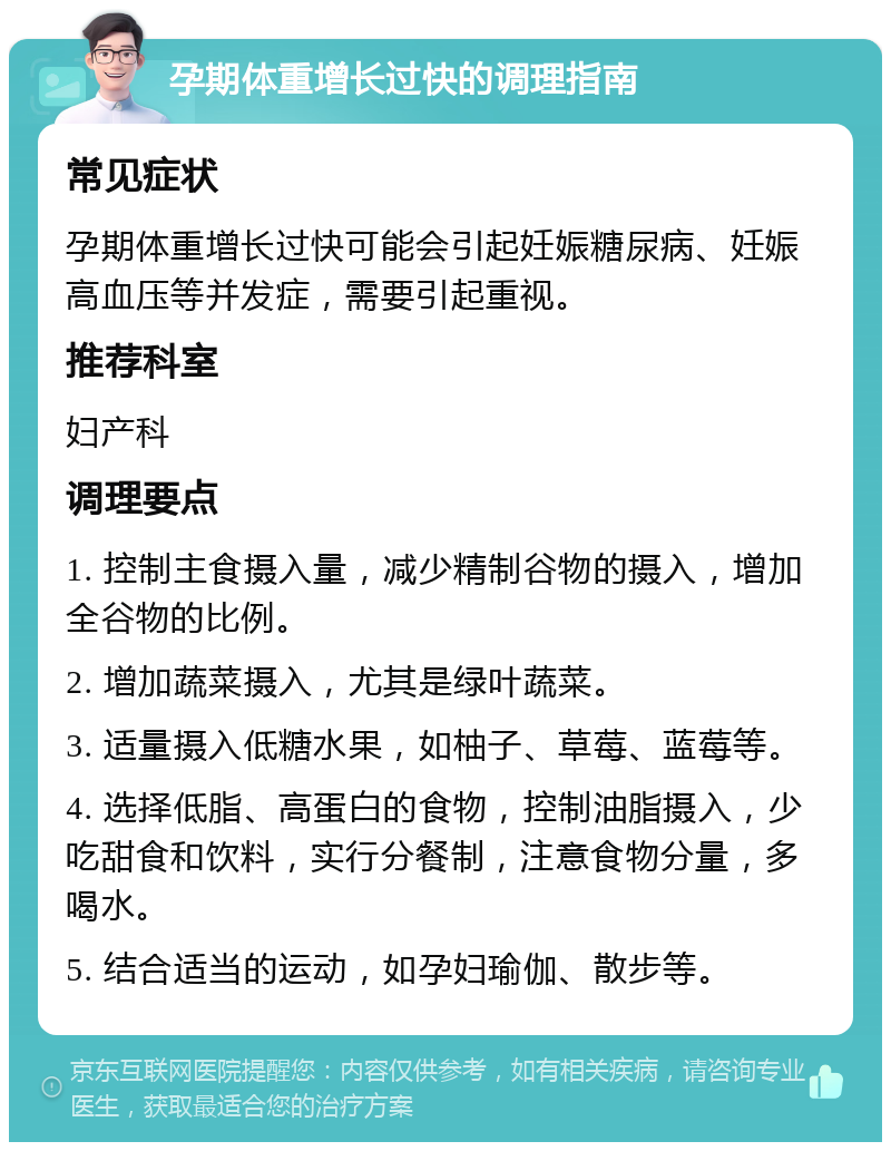 孕期体重增长过快的调理指南 常见症状 孕期体重增长过快可能会引起妊娠糖尿病、妊娠高血压等并发症，需要引起重视。 推荐科室 妇产科 调理要点 1. 控制主食摄入量，减少精制谷物的摄入，增加全谷物的比例。 2. 增加蔬菜摄入，尤其是绿叶蔬菜。 3. 适量摄入低糖水果，如柚子、草莓、蓝莓等。 4. 选择低脂、高蛋白的食物，控制油脂摄入，少吃甜食和饮料，实行分餐制，注意食物分量，多喝水。 5. 结合适当的运动，如孕妇瑜伽、散步等。