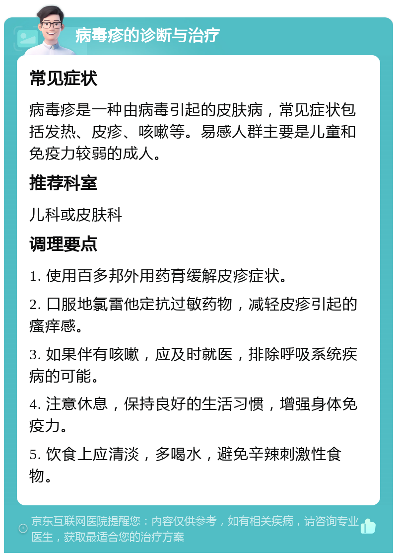 病毒疹的诊断与治疗 常见症状 病毒疹是一种由病毒引起的皮肤病，常见症状包括发热、皮疹、咳嗽等。易感人群主要是儿童和免疫力较弱的成人。 推荐科室 儿科或皮肤科 调理要点 1. 使用百多邦外用药膏缓解皮疹症状。 2. 口服地氯雷他定抗过敏药物，减轻皮疹引起的瘙痒感。 3. 如果伴有咳嗽，应及时就医，排除呼吸系统疾病的可能。 4. 注意休息，保持良好的生活习惯，增强身体免疫力。 5. 饮食上应清淡，多喝水，避免辛辣刺激性食物。