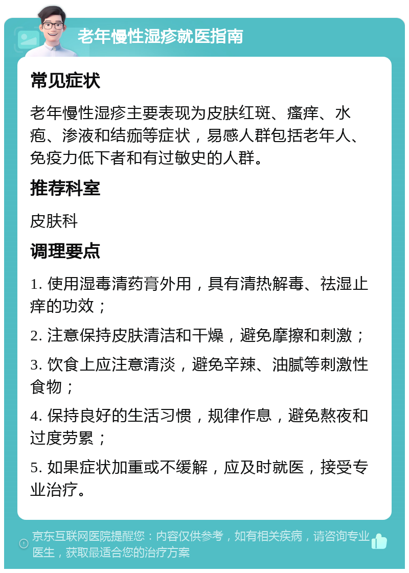 老年慢性湿疹就医指南 常见症状 老年慢性湿疹主要表现为皮肤红斑、瘙痒、水疱、渗液和结痂等症状，易感人群包括老年人、免疫力低下者和有过敏史的人群。 推荐科室 皮肤科 调理要点 1. 使用湿毒清药膏外用，具有清热解毒、祛湿止痒的功效； 2. 注意保持皮肤清洁和干燥，避免摩擦和刺激； 3. 饮食上应注意清淡，避免辛辣、油腻等刺激性食物； 4. 保持良好的生活习惯，规律作息，避免熬夜和过度劳累； 5. 如果症状加重或不缓解，应及时就医，接受专业治疗。