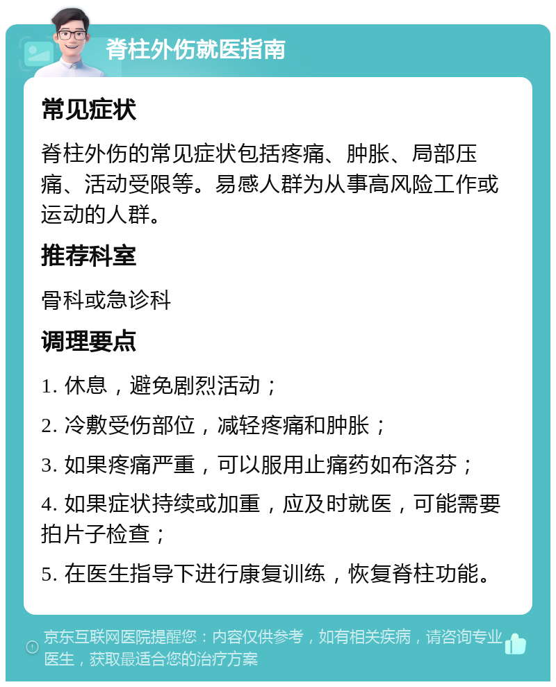 脊柱外伤就医指南 常见症状 脊柱外伤的常见症状包括疼痛、肿胀、局部压痛、活动受限等。易感人群为从事高风险工作或运动的人群。 推荐科室 骨科或急诊科 调理要点 1. 休息，避免剧烈活动； 2. 冷敷受伤部位，减轻疼痛和肿胀； 3. 如果疼痛严重，可以服用止痛药如布洛芬； 4. 如果症状持续或加重，应及时就医，可能需要拍片子检查； 5. 在医生指导下进行康复训练，恢复脊柱功能。