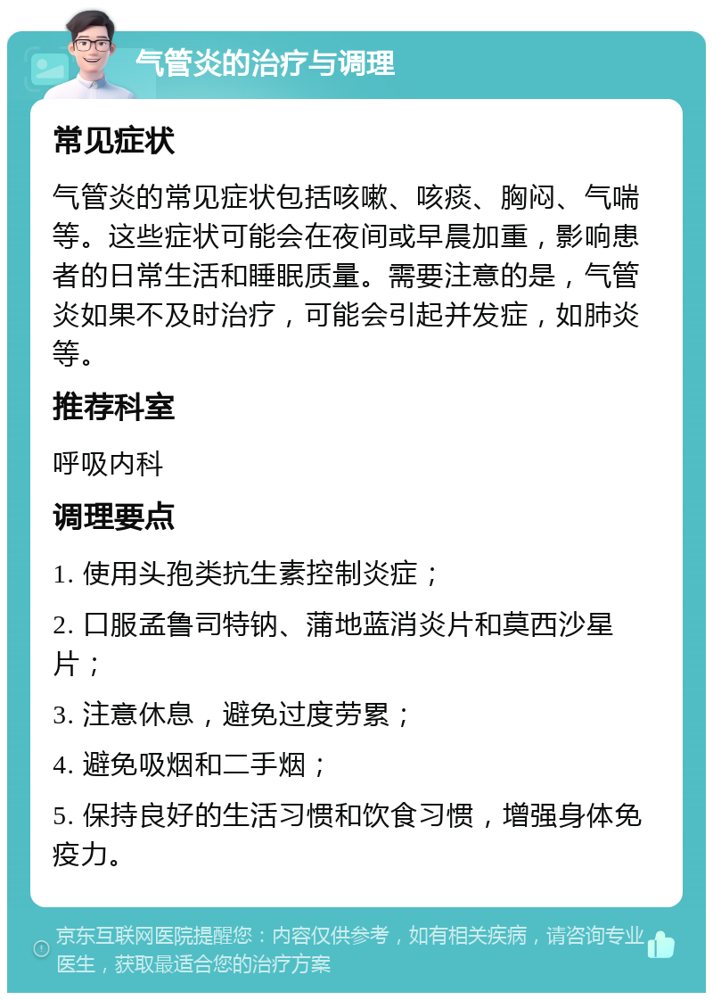 气管炎的治疗与调理 常见症状 气管炎的常见症状包括咳嗽、咳痰、胸闷、气喘等。这些症状可能会在夜间或早晨加重，影响患者的日常生活和睡眠质量。需要注意的是，气管炎如果不及时治疗，可能会引起并发症，如肺炎等。 推荐科室 呼吸内科 调理要点 1. 使用头孢类抗生素控制炎症； 2. 口服孟鲁司特钠、蒲地蓝消炎片和莫西沙星片； 3. 注意休息，避免过度劳累； 4. 避免吸烟和二手烟； 5. 保持良好的生活习惯和饮食习惯，增强身体免疫力。