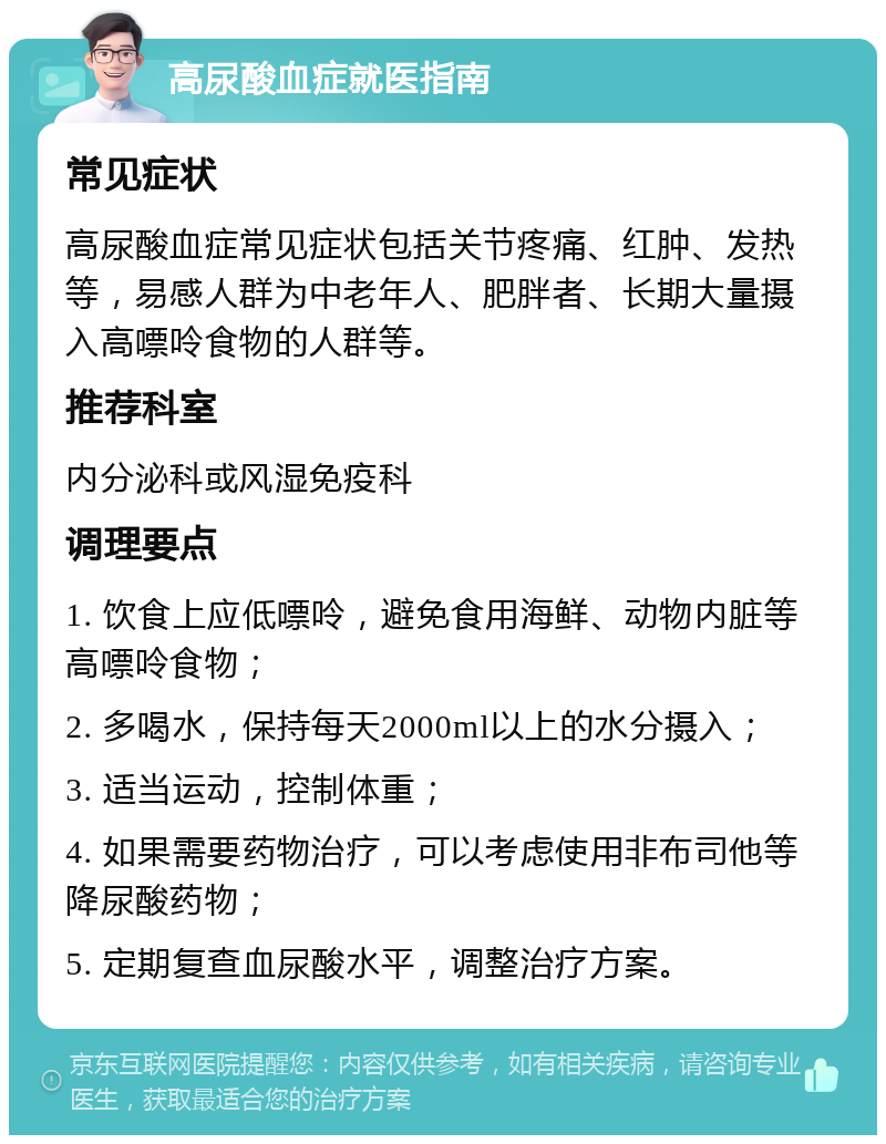 高尿酸血症就医指南 常见症状 高尿酸血症常见症状包括关节疼痛、红肿、发热等，易感人群为中老年人、肥胖者、长期大量摄入高嘌呤食物的人群等。 推荐科室 内分泌科或风湿免疫科 调理要点 1. 饮食上应低嘌呤，避免食用海鲜、动物内脏等高嘌呤食物； 2. 多喝水，保持每天2000ml以上的水分摄入； 3. 适当运动，控制体重； 4. 如果需要药物治疗，可以考虑使用非布司他等降尿酸药物； 5. 定期复查血尿酸水平，调整治疗方案。