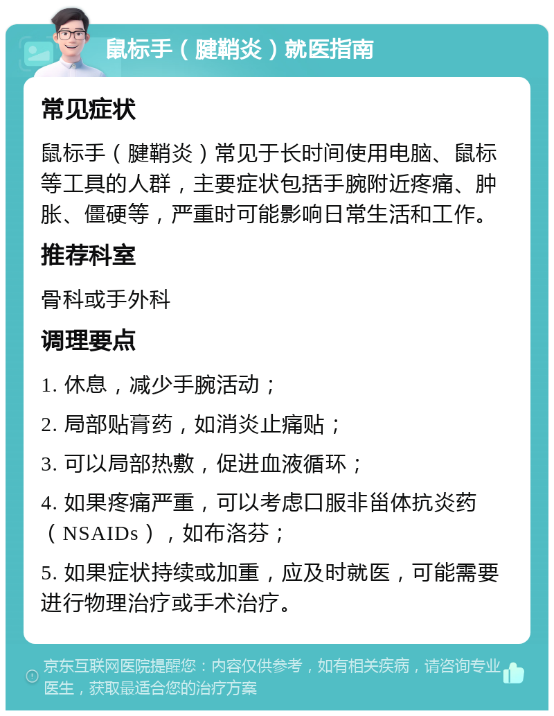 鼠标手（腱鞘炎）就医指南 常见症状 鼠标手（腱鞘炎）常见于长时间使用电脑、鼠标等工具的人群，主要症状包括手腕附近疼痛、肿胀、僵硬等，严重时可能影响日常生活和工作。 推荐科室 骨科或手外科 调理要点 1. 休息，减少手腕活动； 2. 局部贴膏药，如消炎止痛贴； 3. 可以局部热敷，促进血液循环； 4. 如果疼痛严重，可以考虑口服非甾体抗炎药（NSAIDs），如布洛芬； 5. 如果症状持续或加重，应及时就医，可能需要进行物理治疗或手术治疗。