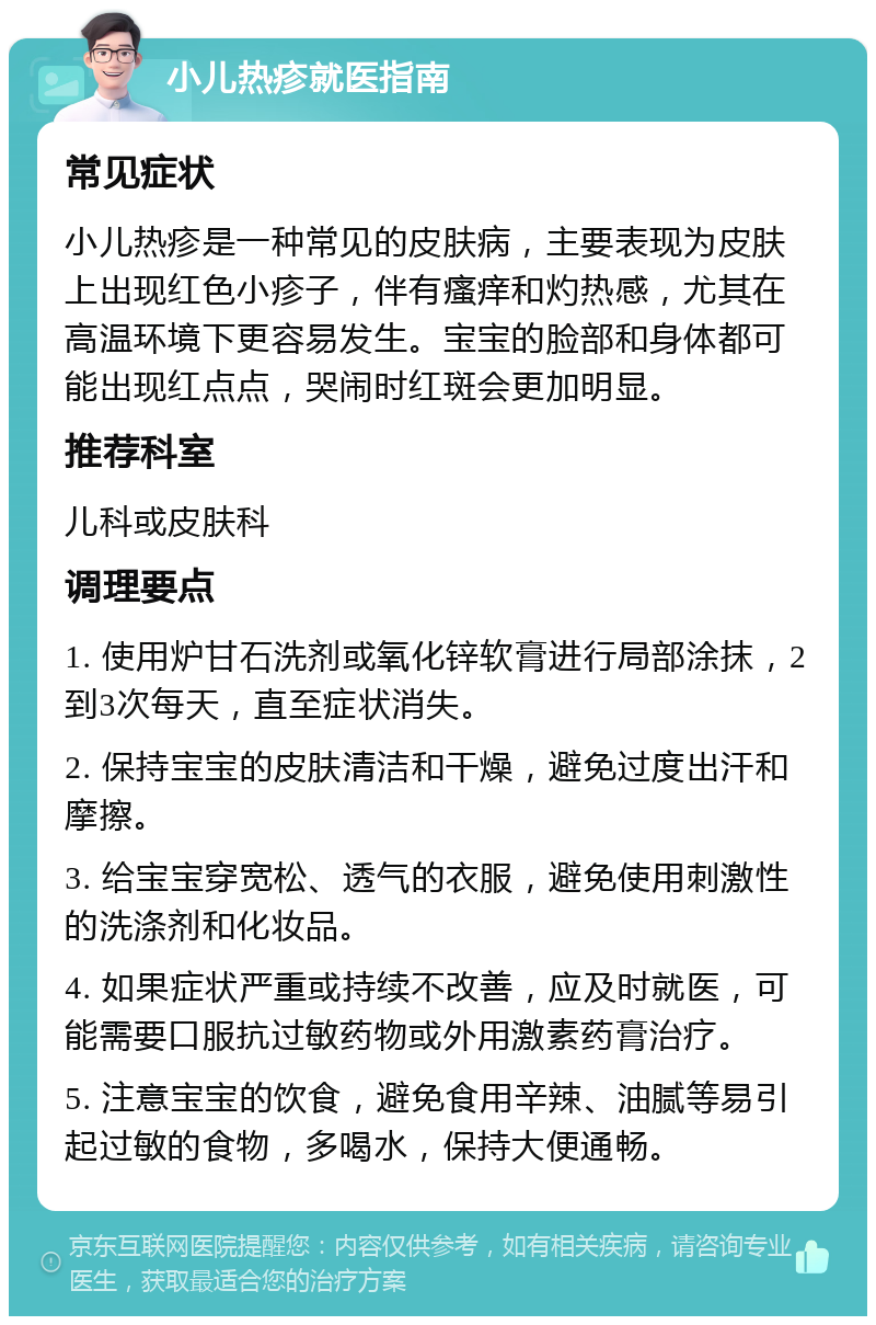 小儿热疹就医指南 常见症状 小儿热疹是一种常见的皮肤病，主要表现为皮肤上出现红色小疹子，伴有瘙痒和灼热感，尤其在高温环境下更容易发生。宝宝的脸部和身体都可能出现红点点，哭闹时红斑会更加明显。 推荐科室 儿科或皮肤科 调理要点 1. 使用炉甘石洗剂或氧化锌软膏进行局部涂抹，2到3次每天，直至症状消失。 2. 保持宝宝的皮肤清洁和干燥，避免过度出汗和摩擦。 3. 给宝宝穿宽松、透气的衣服，避免使用刺激性的洗涤剂和化妆品。 4. 如果症状严重或持续不改善，应及时就医，可能需要口服抗过敏药物或外用激素药膏治疗。 5. 注意宝宝的饮食，避免食用辛辣、油腻等易引起过敏的食物，多喝水，保持大便通畅。