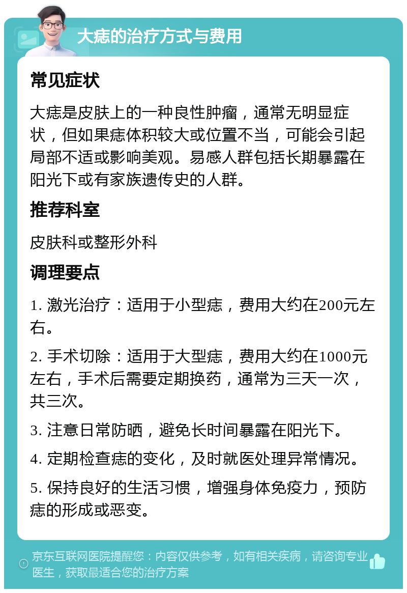 大痣的治疗方式与费用 常见症状 大痣是皮肤上的一种良性肿瘤，通常无明显症状，但如果痣体积较大或位置不当，可能会引起局部不适或影响美观。易感人群包括长期暴露在阳光下或有家族遗传史的人群。 推荐科室 皮肤科或整形外科 调理要点 1. 激光治疗：适用于小型痣，费用大约在200元左右。 2. 手术切除：适用于大型痣，费用大约在1000元左右，手术后需要定期换药，通常为三天一次，共三次。 3. 注意日常防晒，避免长时间暴露在阳光下。 4. 定期检查痣的变化，及时就医处理异常情况。 5. 保持良好的生活习惯，增强身体免疫力，预防痣的形成或恶变。