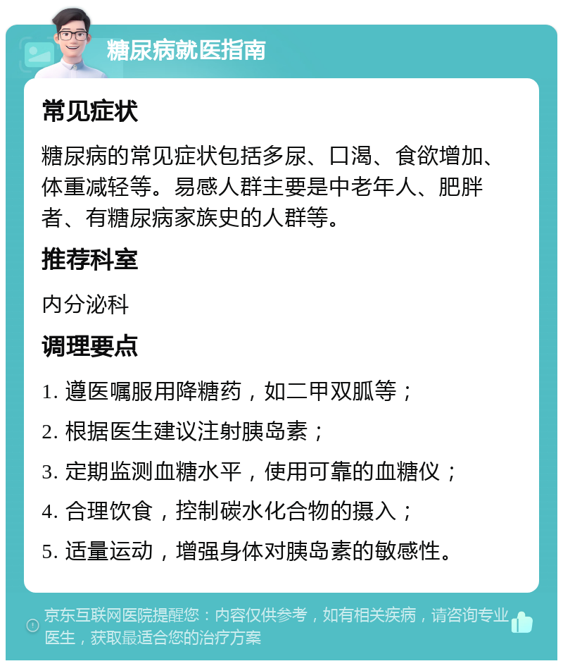 糖尿病就医指南 常见症状 糖尿病的常见症状包括多尿、口渴、食欲增加、体重减轻等。易感人群主要是中老年人、肥胖者、有糖尿病家族史的人群等。 推荐科室 内分泌科 调理要点 1. 遵医嘱服用降糖药，如二甲双胍等； 2. 根据医生建议注射胰岛素； 3. 定期监测血糖水平，使用可靠的血糖仪； 4. 合理饮食，控制碳水化合物的摄入； 5. 适量运动，增强身体对胰岛素的敏感性。