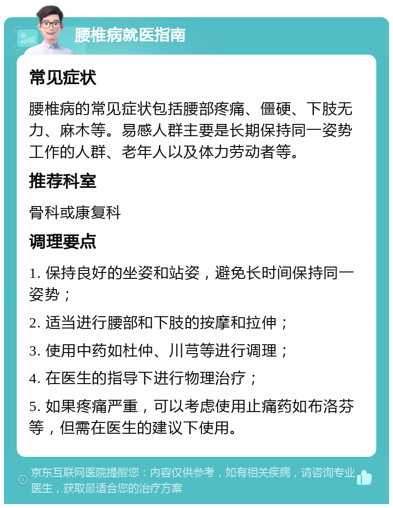 腰椎病就医指南 常见症状 腰椎病的常见症状包括腰部疼痛、僵硬、下肢无力、麻木等。易感人群主要是长期保持同一姿势工作的人群、老年人以及体力劳动者等。 推荐科室 骨科或康复科 调理要点 1. 保持良好的坐姿和站姿，避免长时间保持同一姿势； 2. 适当进行腰部和下肢的按摩和拉伸； 3. 使用中药如杜仲、川芎等进行调理； 4. 在医生的指导下进行物理治疗； 5. 如果疼痛严重，可以考虑使用止痛药如布洛芬等，但需在医生的建议下使用。