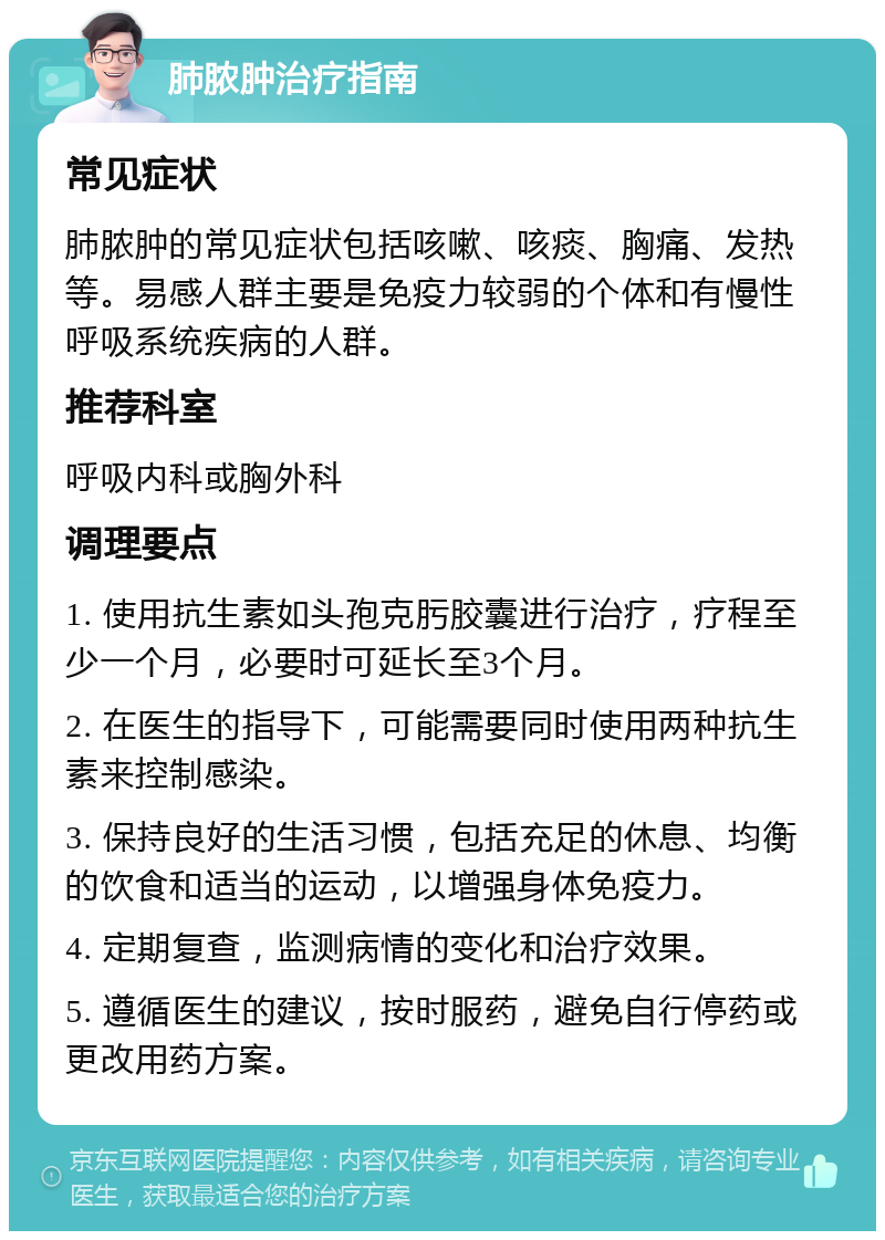 肺脓肿治疗指南 常见症状 肺脓肿的常见症状包括咳嗽、咳痰、胸痛、发热等。易感人群主要是免疫力较弱的个体和有慢性呼吸系统疾病的人群。 推荐科室 呼吸内科或胸外科 调理要点 1. 使用抗生素如头孢克肟胶囊进行治疗，疗程至少一个月，必要时可延长至3个月。 2. 在医生的指导下，可能需要同时使用两种抗生素来控制感染。 3. 保持良好的生活习惯，包括充足的休息、均衡的饮食和适当的运动，以增强身体免疫力。 4. 定期复查，监测病情的变化和治疗效果。 5. 遵循医生的建议，按时服药，避免自行停药或更改用药方案。