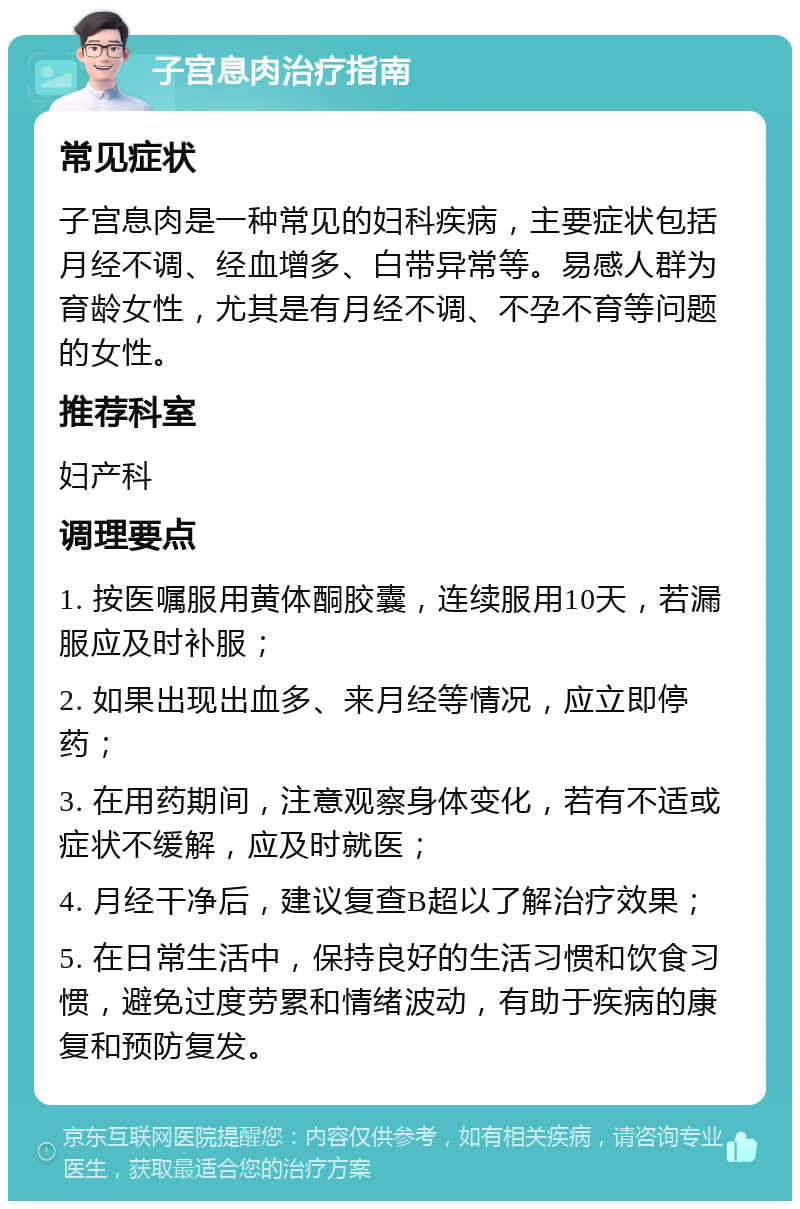 子宫息肉治疗指南 常见症状 子宫息肉是一种常见的妇科疾病，主要症状包括月经不调、经血增多、白带异常等。易感人群为育龄女性，尤其是有月经不调、不孕不育等问题的女性。 推荐科室 妇产科 调理要点 1. 按医嘱服用黄体酮胶囊，连续服用10天，若漏服应及时补服； 2. 如果出现出血多、来月经等情况，应立即停药； 3. 在用药期间，注意观察身体变化，若有不适或症状不缓解，应及时就医； 4. 月经干净后，建议复查B超以了解治疗效果； 5. 在日常生活中，保持良好的生活习惯和饮食习惯，避免过度劳累和情绪波动，有助于疾病的康复和预防复发。