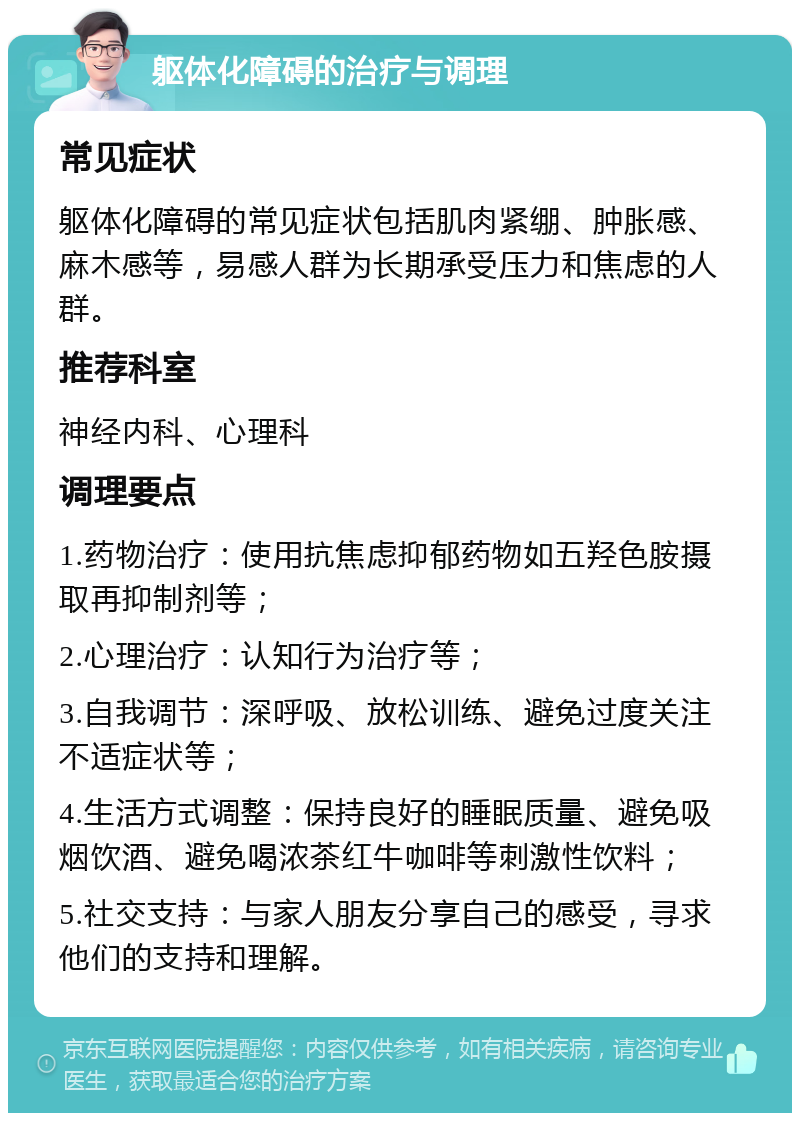 躯体化障碍的治疗与调理 常见症状 躯体化障碍的常见症状包括肌肉紧绷、肿胀感、麻木感等，易感人群为长期承受压力和焦虑的人群。 推荐科室 神经内科、心理科 调理要点 1.药物治疗：使用抗焦虑抑郁药物如五羟色胺摄取再抑制剂等； 2.心理治疗：认知行为治疗等； 3.自我调节：深呼吸、放松训练、避免过度关注不适症状等； 4.生活方式调整：保持良好的睡眠质量、避免吸烟饮酒、避免喝浓茶红牛咖啡等刺激性饮料； 5.社交支持：与家人朋友分享自己的感受，寻求他们的支持和理解。