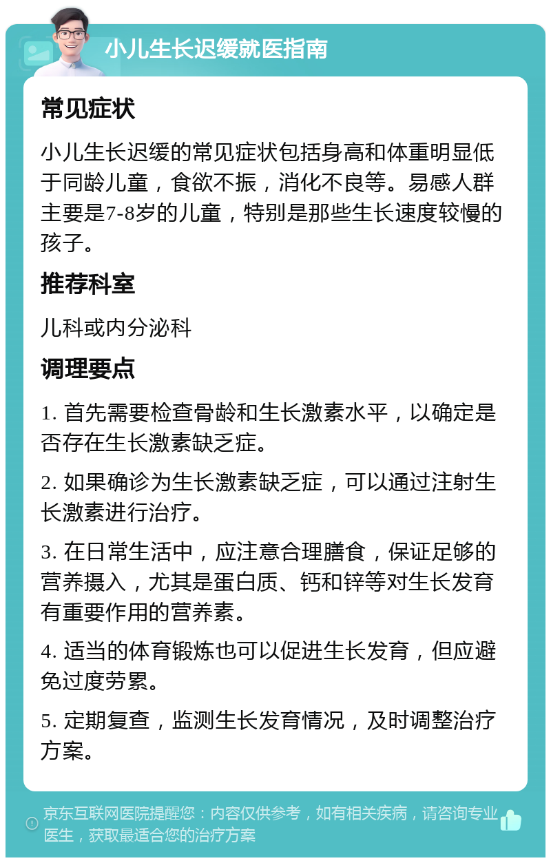 小儿生长迟缓就医指南 常见症状 小儿生长迟缓的常见症状包括身高和体重明显低于同龄儿童，食欲不振，消化不良等。易感人群主要是7-8岁的儿童，特别是那些生长速度较慢的孩子。 推荐科室 儿科或内分泌科 调理要点 1. 首先需要检查骨龄和生长激素水平，以确定是否存在生长激素缺乏症。 2. 如果确诊为生长激素缺乏症，可以通过注射生长激素进行治疗。 3. 在日常生活中，应注意合理膳食，保证足够的营养摄入，尤其是蛋白质、钙和锌等对生长发育有重要作用的营养素。 4. 适当的体育锻炼也可以促进生长发育，但应避免过度劳累。 5. 定期复查，监测生长发育情况，及时调整治疗方案。