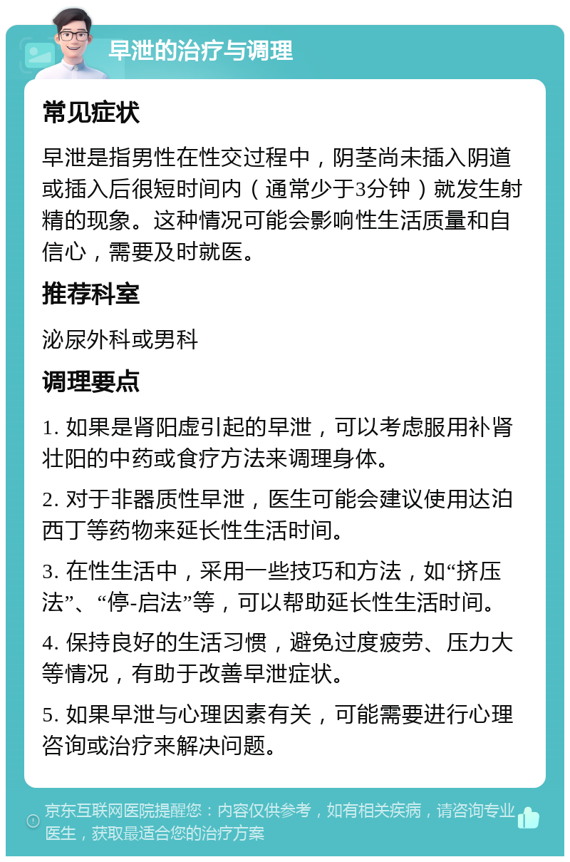 早泄的治疗与调理 常见症状 早泄是指男性在性交过程中，阴茎尚未插入阴道或插入后很短时间内（通常少于3分钟）就发生射精的现象。这种情况可能会影响性生活质量和自信心，需要及时就医。 推荐科室 泌尿外科或男科 调理要点 1. 如果是肾阳虚引起的早泄，可以考虑服用补肾壮阳的中药或食疗方法来调理身体。 2. 对于非器质性早泄，医生可能会建议使用达泊西丁等药物来延长性生活时间。 3. 在性生活中，采用一些技巧和方法，如“挤压法”、“停-启法”等，可以帮助延长性生活时间。 4. 保持良好的生活习惯，避免过度疲劳、压力大等情况，有助于改善早泄症状。 5. 如果早泄与心理因素有关，可能需要进行心理咨询或治疗来解决问题。